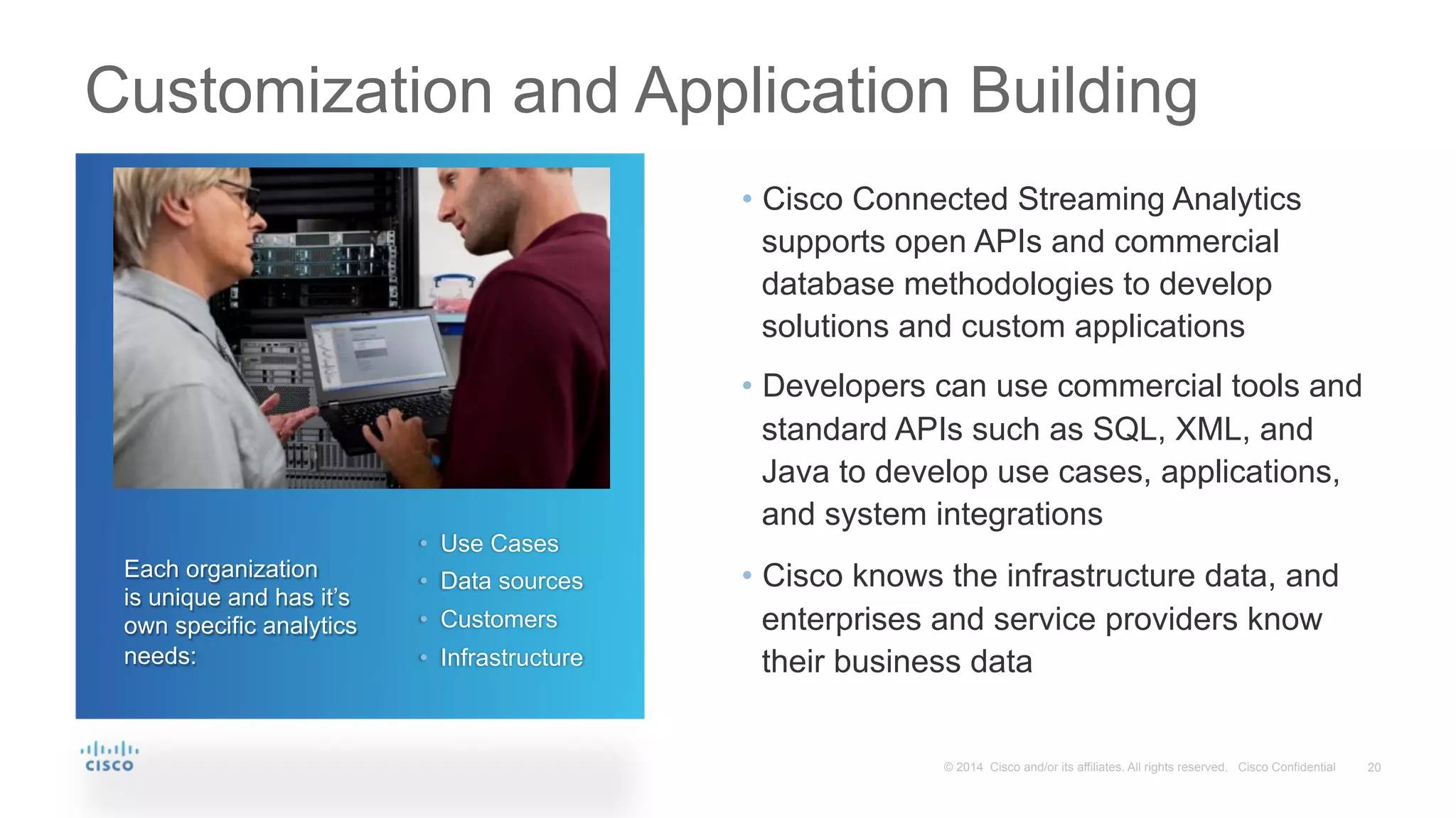 20© 2014 Cisco and/or its affiliates. All rights reserved. Cisco Confidential
Customization and Application Building
•  Cisco Connected Streaming Analytics
supports open APIs and commercial
database methodologies to develop
solutions and custom applications
•  Developers can use commercial tools and
standard APIs such as SQL, XML, and
Java to develop use cases, applications,
and system integrations
•  Cisco knows the infrastructure data, and
enterprises and service providers know
their business data
Each organization
is unique and has it’s
own specific analytics
needs:
•  Use Cases
•  Data sources
•  Customers
•  Infrastructure
 