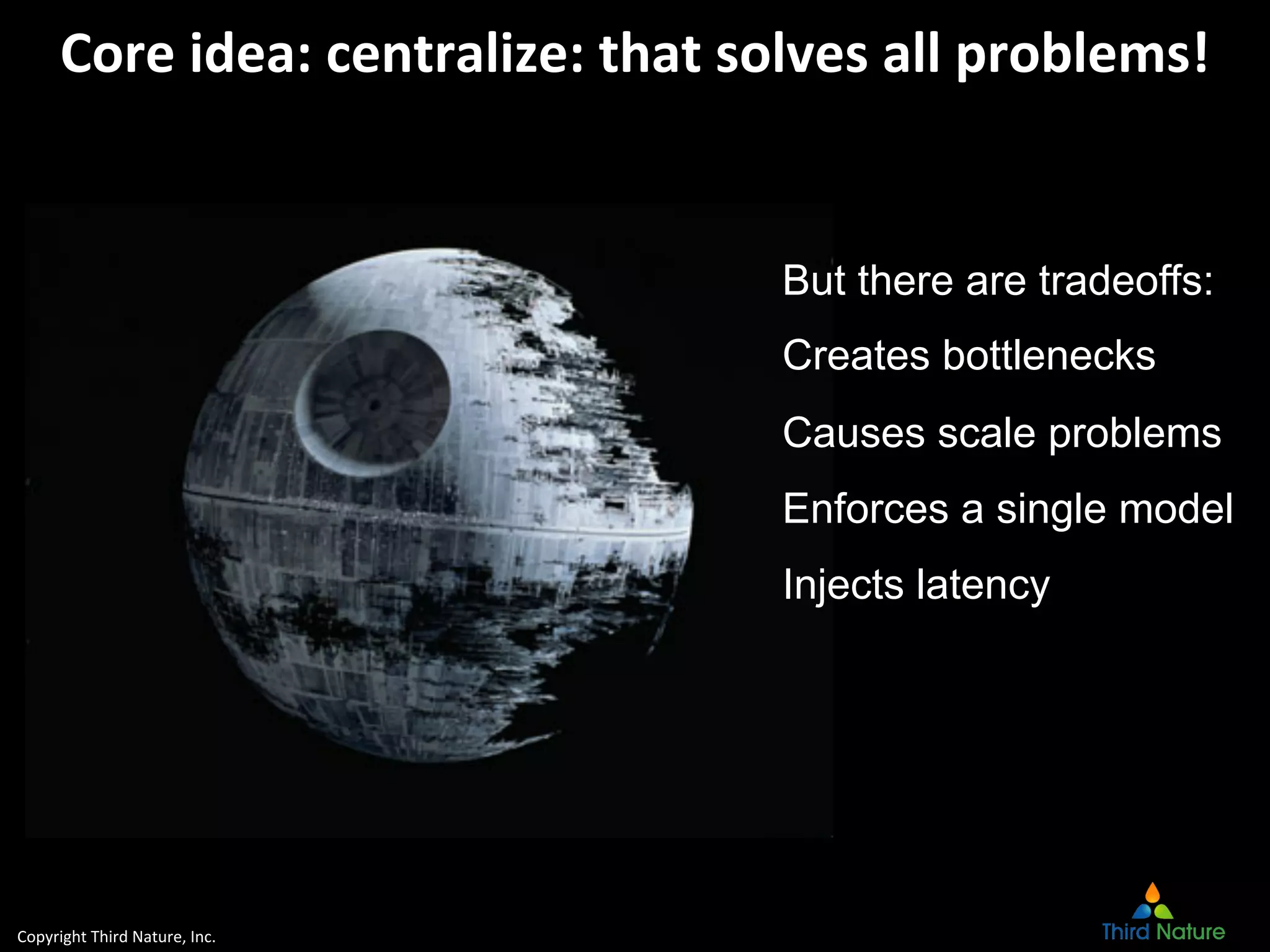 Copyright	
  Third	
  Nature,	
  Inc.	
  
Core	
  idea:	
  centralize:	
  that	
  solves	
  all	
  problems!	
  
But there are tradeoffs:
Creates bottlenecks
Causes scale problems
Enforces a single model
Injects latency
 