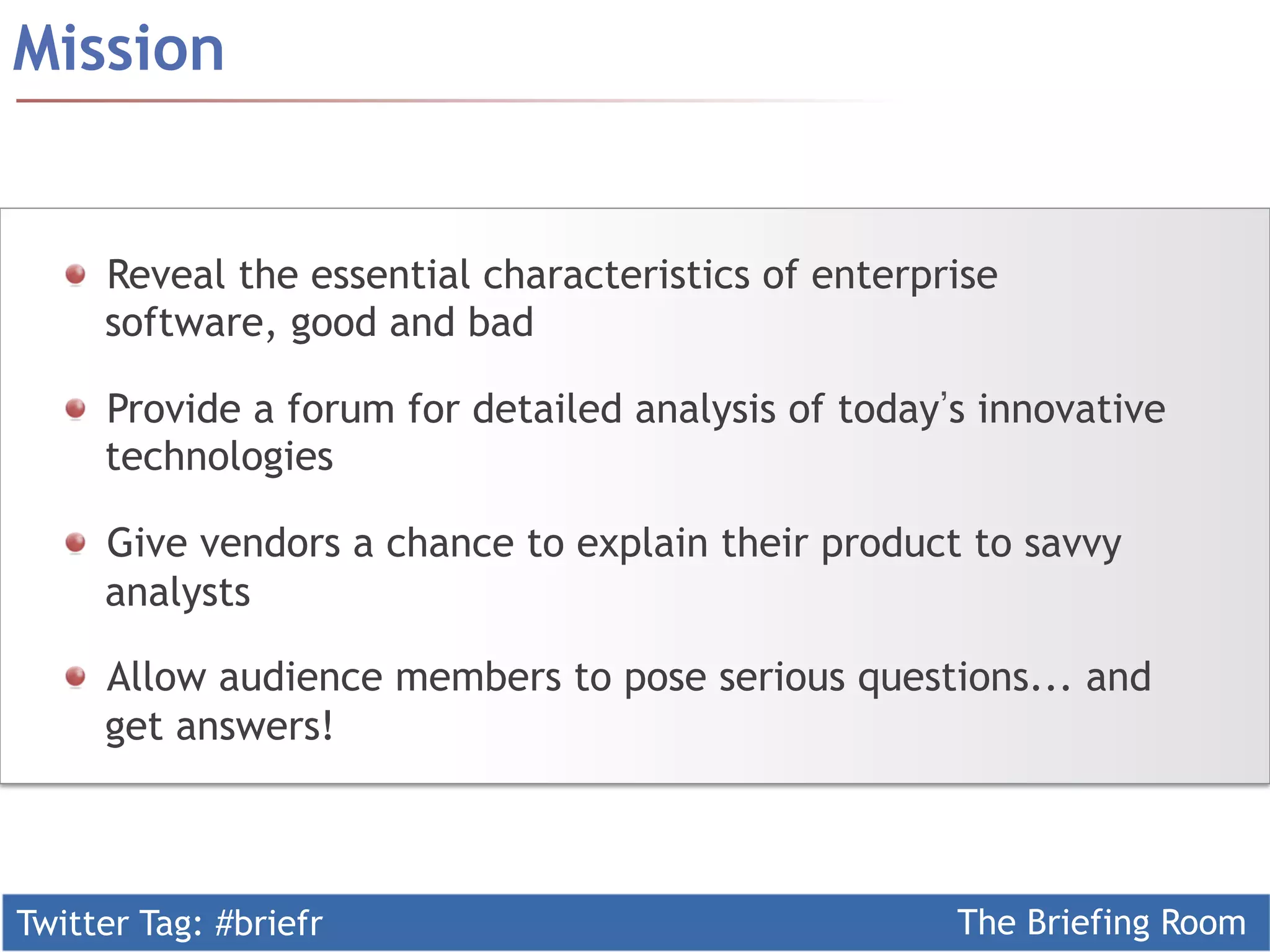 Twitter Tag: #briefr The Briefing Room
  Reveal the essential characteristics of enterprise
software, good and bad
  Provide a forum for detailed analysis of today s innovative
technologies
  Give vendors a chance to explain their product to savvy
analysts
  Allow audience members to pose serious questions... and
get answers!
Mission
 