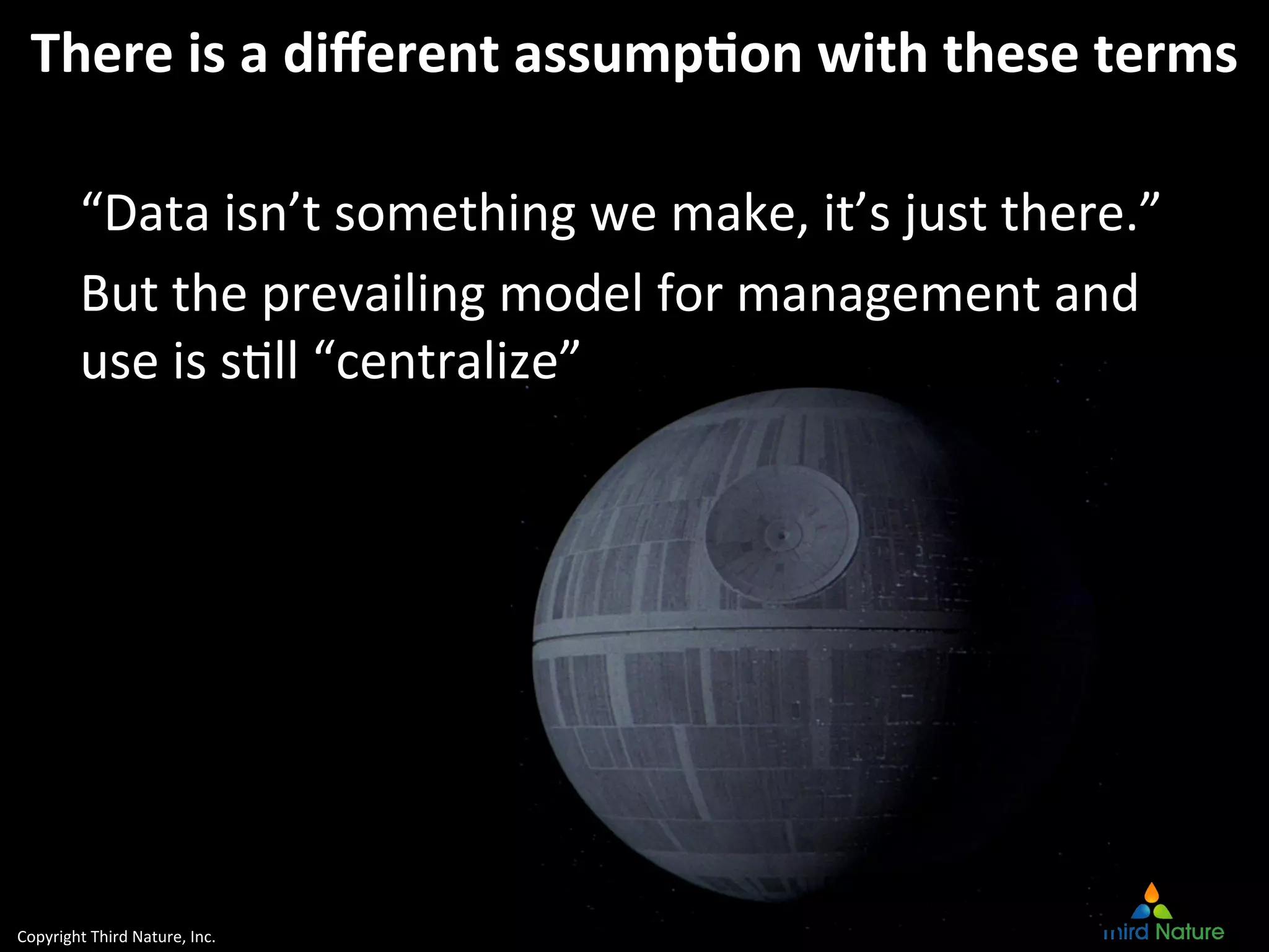 Copyright	
  Third	
  Nature,	
  Inc.	
  
There	
  is	
  a	
  diﬀerent	
  assump4on	
  with	
  these	
  terms	
  
“Data	
  isn’t	
  something	
  we	
  make,	
  it’s	
  just	
  there.”	
  
But	
  the	
  prevailing	
  model	
  for	
  management	
  and	
  
use	
  is	
  sJll	
  “centralize”	
  
 