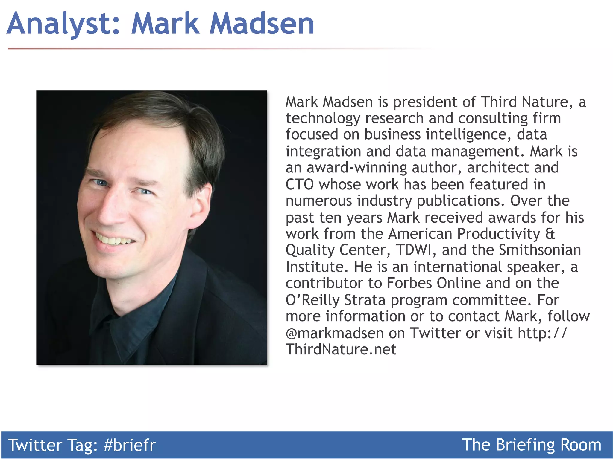 Twitter Tag: #briefr The Briefing Room
Analyst: Mark Madsen
Mark Madsen is president of Third Nature, a
technology research and consulting firm
focused on business intelligence, data
integration and data management. Mark is
an award-winning author, architect and
CTO whose work has been featured in
numerous industry publications. Over the
past ten years Mark received awards for his
work from the American Productivity &
Quality Center, TDWI, and the Smithsonian
Institute. He is an international speaker, a
contributor to Forbes Online and on the
O’Reilly Strata program committee. For
more information or to contact Mark, follow
@markmadsen on Twitter or visit http://
ThirdNature.net
 