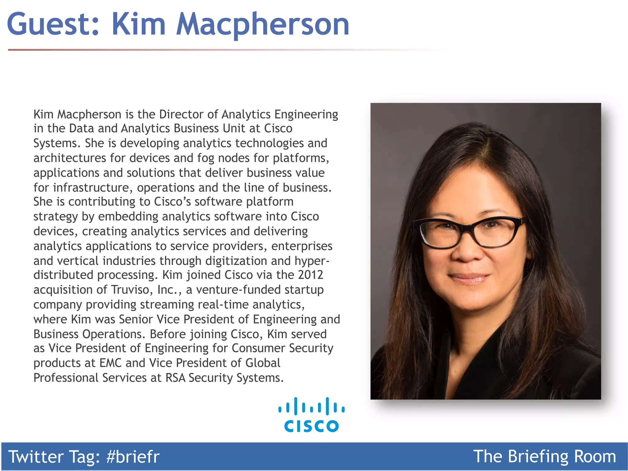 Twitter Tag: #briefr The Briefing Room
Guest: Kim Macpherson
Kim Macpherson is the Director of Analytics Engineering
in the Data and Analytics Business Unit at Cisco
Systems. She is developing analytics technologies and
architectures for devices and fog nodes for platforms,
applications and solutions that deliver business value
for infrastructure, operations and the line of business.
She is contributing to Cisco’s software platform
strategy by embedding analytics software into Cisco
devices, creating analytics services and delivering
analytics applications to service providers, enterprises
and vertical industries through digitization and hyper-
distributed processing. Kim joined Cisco via the 2012
acquisition of Truviso, Inc., a venture-funded startup
company providing streaming real-time analytics,
where Kim was Senior Vice President of Engineering and
Business Operations. Before joining Cisco, Kim served
as Vice President of Engineering for Consumer Security
products at EMC and Vice President of Global
Professional Services at RSA Security Systems.
 