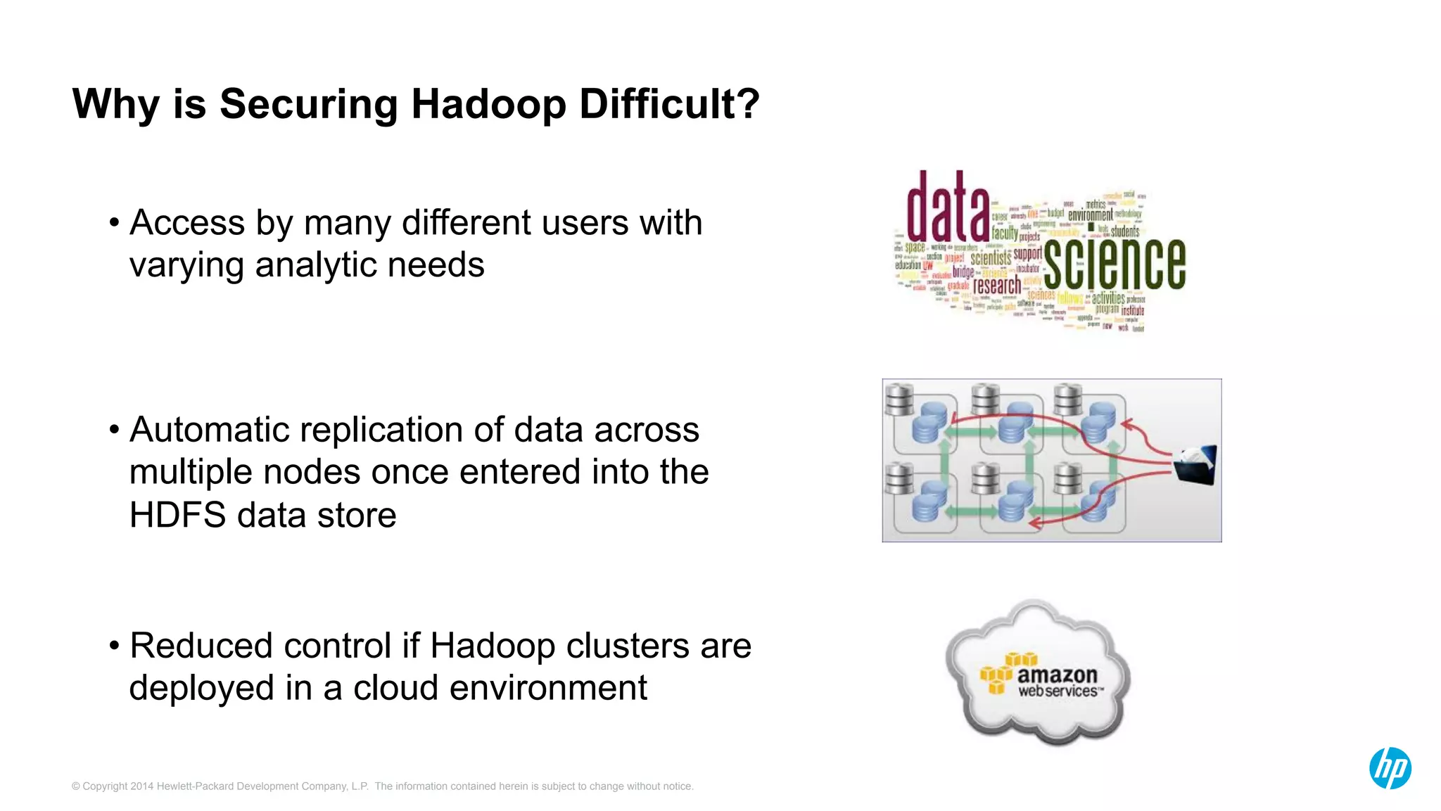 © Copyright 2014 Hewlett-Packard Development Company, L.P. The information contained herein is subject to change without notice.
Why is Securing Hadoop Difficult?
• Automatic replication of data across
multiple nodes once entered into the
HDFS data store
• Access by many different users with
varying analytic needs
• Reduced control if Hadoop clusters are
deployed in a cloud environment
 