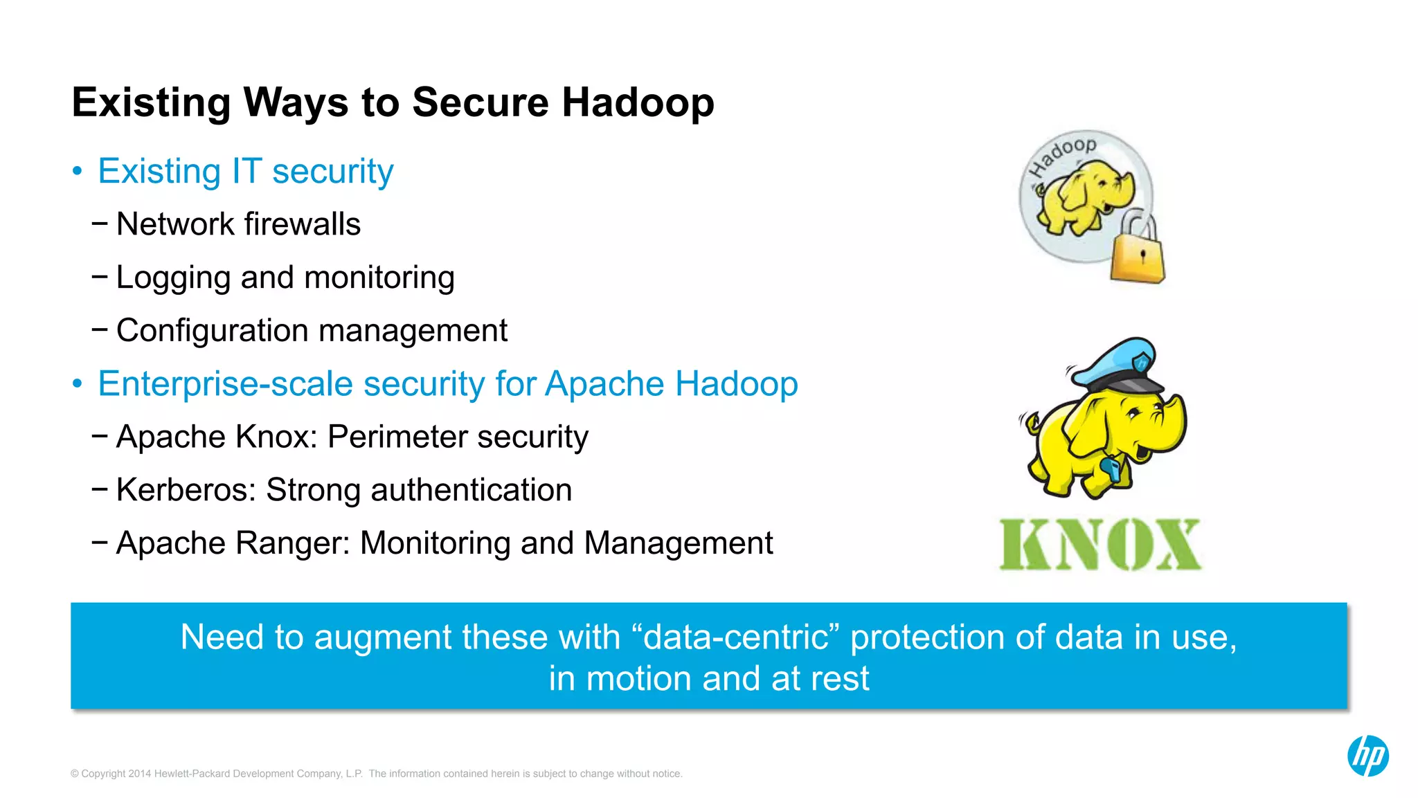 © Copyright 2014 Hewlett-Packard Development Company, L.P. The information contained herein is subject to change without notice.
Existing Ways to Secure Hadoop
•  Existing IT security
− Network firewalls
− Logging and monitoring
− Configuration management
Need to augment these with “data-centric” protection of data in use,
in motion and at rest
•  Enterprise-scale security for Apache Hadoop
− Apache Knox: Perimeter security
− Kerberos: Strong authentication
− Apache Ranger: Monitoring and Management
 