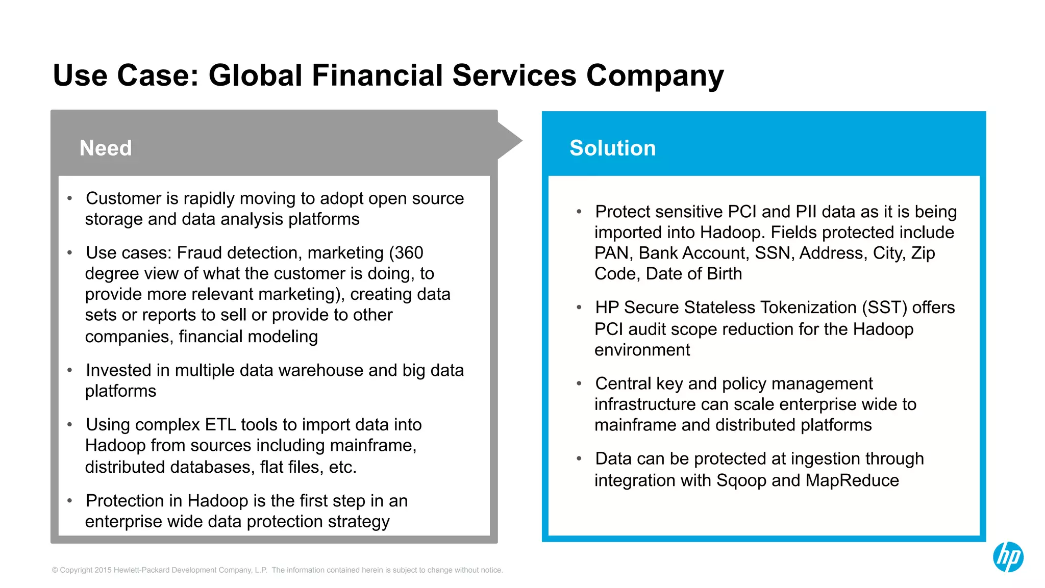 © Copyright 2015 Hewlett-Packard Development Company, L.P. The information contained herein is subject to change without notice.
Solution
Use Case: Global Financial Services Company
•  Customer is rapidly moving to adopt open source
storage and data analysis platforms
•  Use cases: Fraud detection, marketing (360
degree view of what the customer is doing, to
provide more relevant marketing), creating data
sets or reports to sell or provide to other
companies, financial modeling
•  Invested in multiple data warehouse and big data
platforms
•  Using complex ETL tools to import data into
Hadoop from sources including mainframe,
distributed databases, flat files, etc.
•  Protection in Hadoop is the first step in an
enterprise wide data protection strategy
Need
•  Protect sensitive PCI and PII data as it is being
imported into Hadoop. Fields protected include
PAN, Bank Account, SSN, Address, City, Zip
Code, Date of Birth
•  HP Secure Stateless Tokenization (SST) offers
PCI audit scope reduction for the Hadoop
environment
•  Central key and policy management
infrastructure can scale enterprise wide to
mainframe and distributed platforms
•  Data can be protected at ingestion through
integration with Sqoop and MapReduce
 