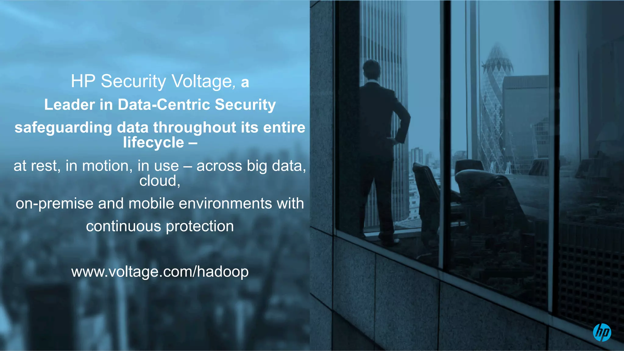 © Copyright 2015 Hewlett-Packard Development Company, L.P. The information contained herein is subject to change without notice.
HP Security Voltage, a
Leader in Data-Centric Security
safeguarding data throughout its entire
lifecycle –
at rest, in motion, in use – across big data,
cloud,
on-premise and mobile environments with
continuous protection
www.voltage.com/hadoop
 
