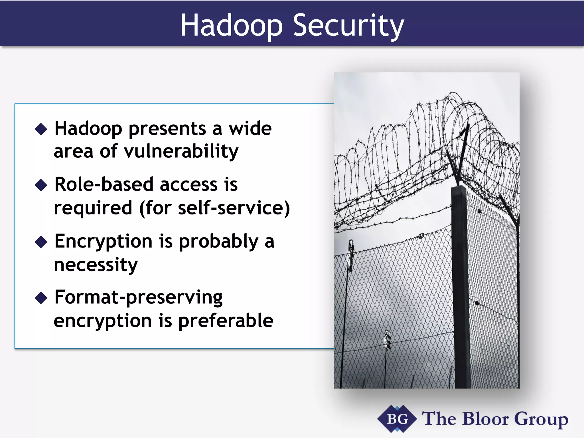 Hadoop Security
u  Hadoop presents a wide
area of vulnerability
u  Role-based access is
required (for self-service)
u  Encryption is probably a
necessity
u  Format-preserving
encryption is preferable
 