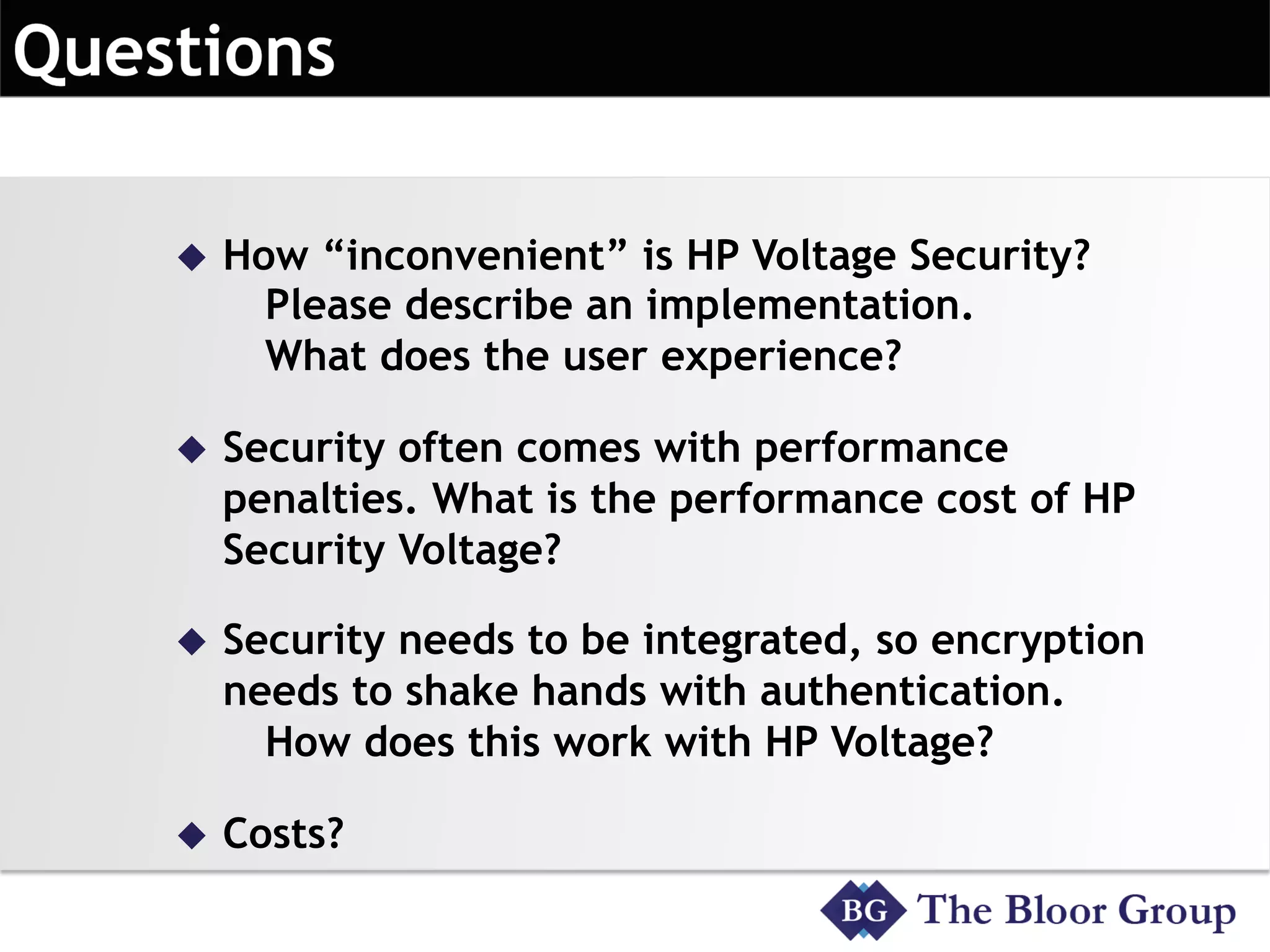 u  How “inconvenient” is HP Voltage Security?
Please describe an implementation.
What does the user experience?
u  Security often comes with performance
penalties. What is the performance cost of HP
Security Voltage?
u  Security needs to be integrated, so encryption
needs to shake hands with authentication.
How does this work with HP Voltage?
u  Costs?
 
