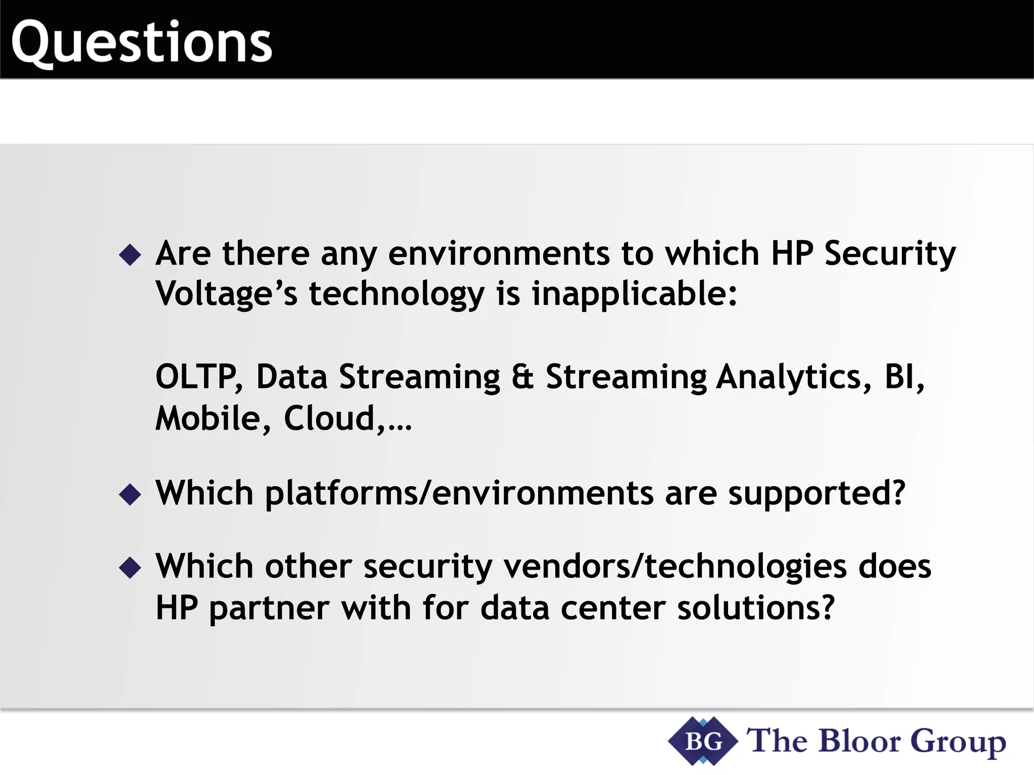 u  Are there any environments to which HP Security
Voltage’s technology is inapplicable:
OLTP, Data Streaming & Streaming Analytics, BI,
Mobile, Cloud,…
u  Which platforms/environments are supported?
u  Which other security vendors/technologies does
HP partner with for data center solutions?
 