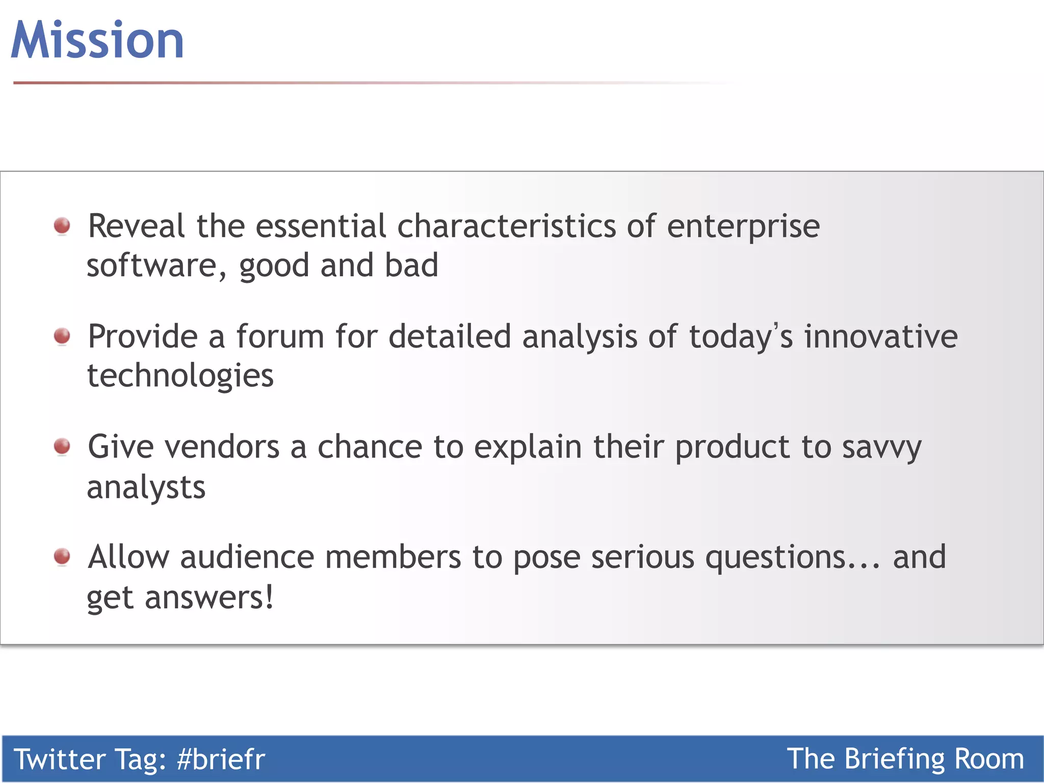 Twitter Tag: #briefr The Briefing Room
  Reveal the essential characteristics of enterprise
software, good and bad
  Provide a forum for detailed analysis of today s innovative
technologies
  Give vendors a chance to explain their product to savvy
analysts
  Allow audience members to pose serious questions... and
get answers!
Mission
 
