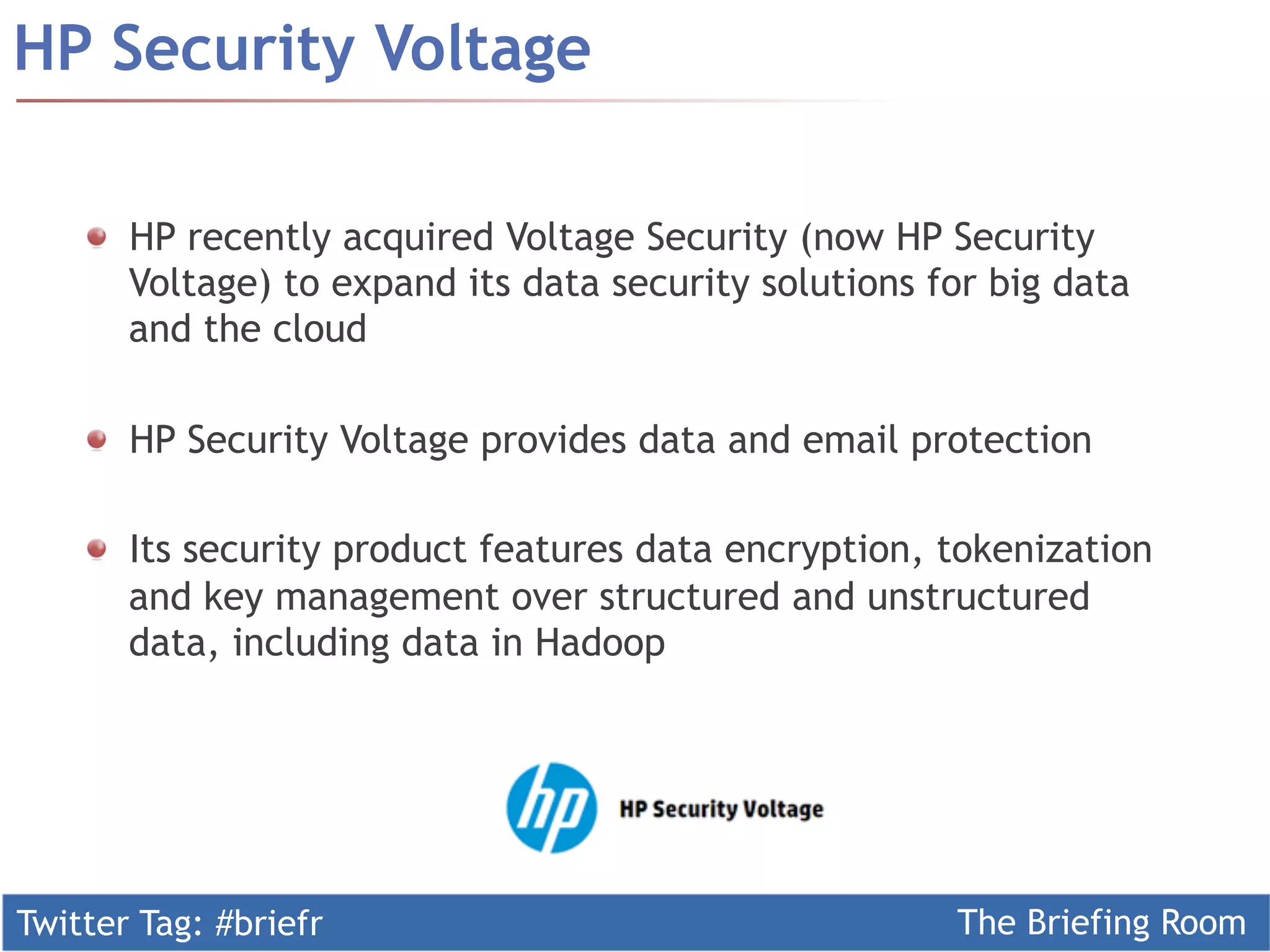 Twitter Tag: #briefr The Briefing Room
HP Security Voltage
  HP recently acquired Voltage Security (now HP Security
Voltage) to expand its data security solutions for big data
and the cloud
  HP Security Voltage provides data and email protection
  Its security product features data encryption, tokenization
and key management over structured and unstructured
data, including data in Hadoop
 