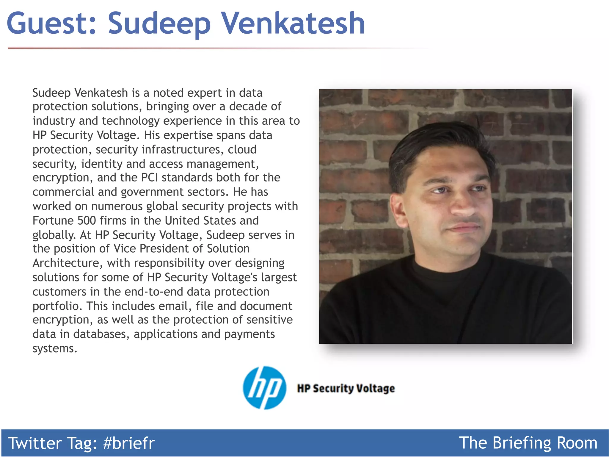 Twitter Tag: #briefr The Briefing Room
Guest: Sudeep Venkatesh
Sudeep Venkatesh is a noted expert in data
protection solutions, bringing over a decade of
industry and technology experience in this area to
HP Security Voltage. His expertise spans data
protection, security infrastructures, cloud
security, identity and access management,
encryption, and the PCI standards both for the
commercial and government sectors. He has
worked on numerous global security projects with
Fortune 500 firms in the United States and
globally. At HP Security Voltage, Sudeep serves in
the position of Vice President of Solution
Architecture, with responsibility over designing
solutions for some of HP Security Voltage's largest
customers in the end-to-end data protection
portfolio. This includes email, file and document
encryption, as well as the protection of sensitive
data in databases, applications and payments
systems.
 