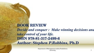 BOOK REVIEW Decide and conquer :  Make winning decisions and take control of your life. ISBN 978-81-317-2499-6 Author:  Stephen P.Robbins , Ph.D Department of Management studies,Pondicherry university 