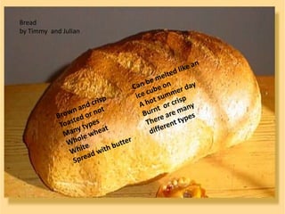 Bread  by Timmy  and Julian  Brown and crisp Toasted or not Many types Whole wheat White Spread with butter Can be melted like an ice cube on A hot summer day Burnt  or crisp There are many different types 
