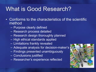 What is Good Research? Conforms to the characteristics of the scientific method Purpose clearly defined Research process detailed  Research design thoroughly planned High ethical standards applied Limitations frankly revealed Adequate analysis for decision-maker’s needs Findings presented unambiguously Conclusions justified Researcher’s experience reflected 