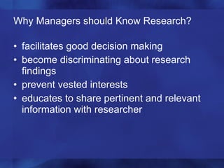 Why Managers should Know Research? facilitates good decision making become discriminating about research findings prevent vested interests educates to share pertinent and relevant information with researcher 