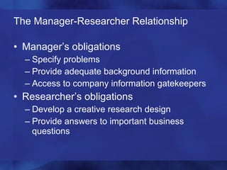 The Manager-Researcher Relationship Manager’s obligations Specify problems Provide adequate background information Access to company information gatekeepers Researcher’s obligations Develop a creative research design Provide answers to important business questions 