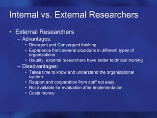 Internal vs. External Researchers External Researchers Advantages: Divergent and Convergent thinking Experience from several situations in different types of organizations Usually, external researchers have better technical training Disadvantages: Takes time to know and understand the organizational system Rapport and cooperation from staff not easy  Not available for evaluation after implementation Costs money 