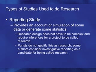 Types of Studies Used to do Research Reporting Study Provides an account or simulation of some data or generate some statistics  Research design does not have to be complex and require inferences for a project to be called research. Purists do not qualify this as research; some authors consider investigative reporting as a candidate for being called research. 