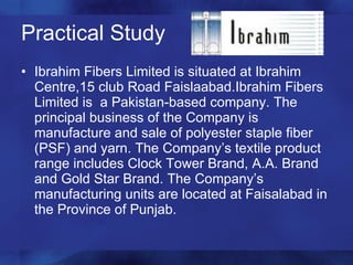 Practical Study Ibrahim Fibers Limited is situated at Ibrahim Centre,15 club Road Faislaabad.Ibrahim Fibers Limited is  a Pakistan-based company. The principal business of the Company is manufacture and sale of polyester staple fiber (PSF) and yarn. The Company’s textile product range includes Clock Tower Brand, A.A. Brand and Gold Star Brand. The Company’s manufacturing units are located at Faisalabad in the Province of Punjab.  