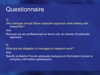 Questionnaire  Q. Why manager should follow subjective approach while dealing with researcher? Ans. Because we are proffessional we faces only as solution of particular approach. Q. What are the obligation of managers in research work? Ans. Specify problems Provide adequate background information Access to company information gatekeepers 
