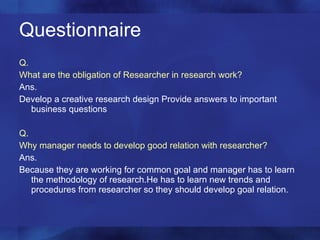 Questionnaire Q. What are the obligation of Researcher in research work? Ans. Develop a creative research design Provide answers to important business questions Q. Why manager needs to develop good relation with researcher? Ans. Because they are working for common goal and manager has to learn the methodology of research.He has to learn new trends and procedures from researcher so they should develop goal relation. 
