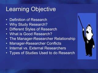 Learning Objective Definition of Research Why Study Research? Different Styles of Research What is Good Research? The Manager-Researcher Relationship Manager-Researcher Conflicts Internal vs. External Researchers Types of Studies Used to do Research 