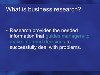 What is business research? Research provides the needed information that  guides managers to make informed decisions  to successfully deal with problems. 