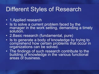 Different Styles of Research 1.Applied research Is to solve a current problem faced by the manager in the work setting, demanding a timely solution. 2.Basic research (fundamental, pure) Is to generate a body of knowledge by trying to comprehend how certain problems that occur in organizations can be solved. The findings of such research contribute to the building of knowledge in the various functional areas of business. 