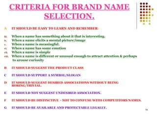 CRITERIA FOR BRAND NAME SELECTION. A IT SHOULD BE EASY TO LEARN AND REMEMBER : When a name has something about it that is interesting. When a name elicits a mental picture/image When a name is meaningful. When a name has some emotion When a name is simple When a name is different or unusual enough to attract attention & perhaps to arouse curiosity B IT SHOULD SUGGEST THE PRODUCT CLASS C IT SHOULD SUPPORT A SYMBOL/SLOGAN D IT SHOULD SUGGEST DESIRED ASSOCIATIONS WITHOUT BEING BORING/TRIVIAL. E IT SHOULD NOT SUGGEST UNDESIRED ASSOCIATION. F IT SHOULD BE DISTINCTIVE  - NOT TO CONFUSE WITH COMPETITORS NAMES. G IT SHOULD BE AVAILABLE AND PROTECTABLE LEGALLY. 