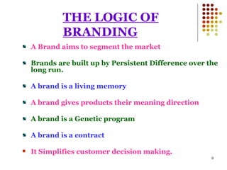 THE LOGIC OF BRANDING A Brand aims to segment the market Brands are built up by Persistent Difference over the long run. A brand is a living memory A brand gives products their meaning direction A brand is a Genetic program A brand is a contract It Simplifies customer decision making. 