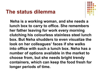 The status dilemma
Neha is a working woman, and she needs a
lunch box to carry to office. She remembers
her father leaving for work every morning
clutching his colourless stainless steel lunch
box. But Neha shudders to even visualize the
look on her colleagues’ faces if she walks
into office with such a lunch box. Neha has a
number of options available in the market to
choose from, but she needs bright trendy
containers, which can keep the food fresh for
longer periods of time.

 