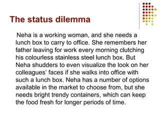 The status dilemma
Neha is a working woman, and she needs a
lunch box to carry to office. She remembers her
father leaving for work every morning clutching
his colourless stainless steel lunch box. But
Neha shudders to even visualize the look on her
colleagues’ faces if she walks into office with
such a lunch box. Neha has a number of options
available in the market to choose from, but she
needs bright trendy containers, which can keep
the food fresh for longer periods of time.
 