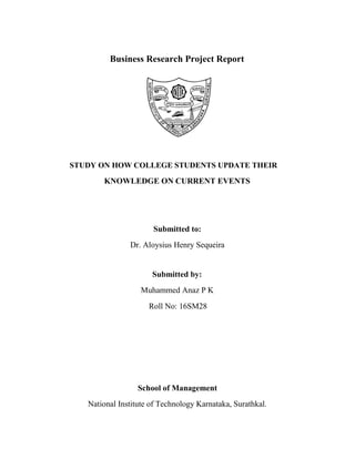 Business Research Project Report
STUDY ON HOW COLLEGE STUDENTS UPDATE THEIR
KNOWLEDGE ON CURRENT EVENTS
Submitted to:
Dr. Aloysius Henry Sequeira
Submitted by:
Muhammed Anaz P K
Roll No: 16SM28
School of Management
National Institute of Technology Karnataka, Surathkal.
 