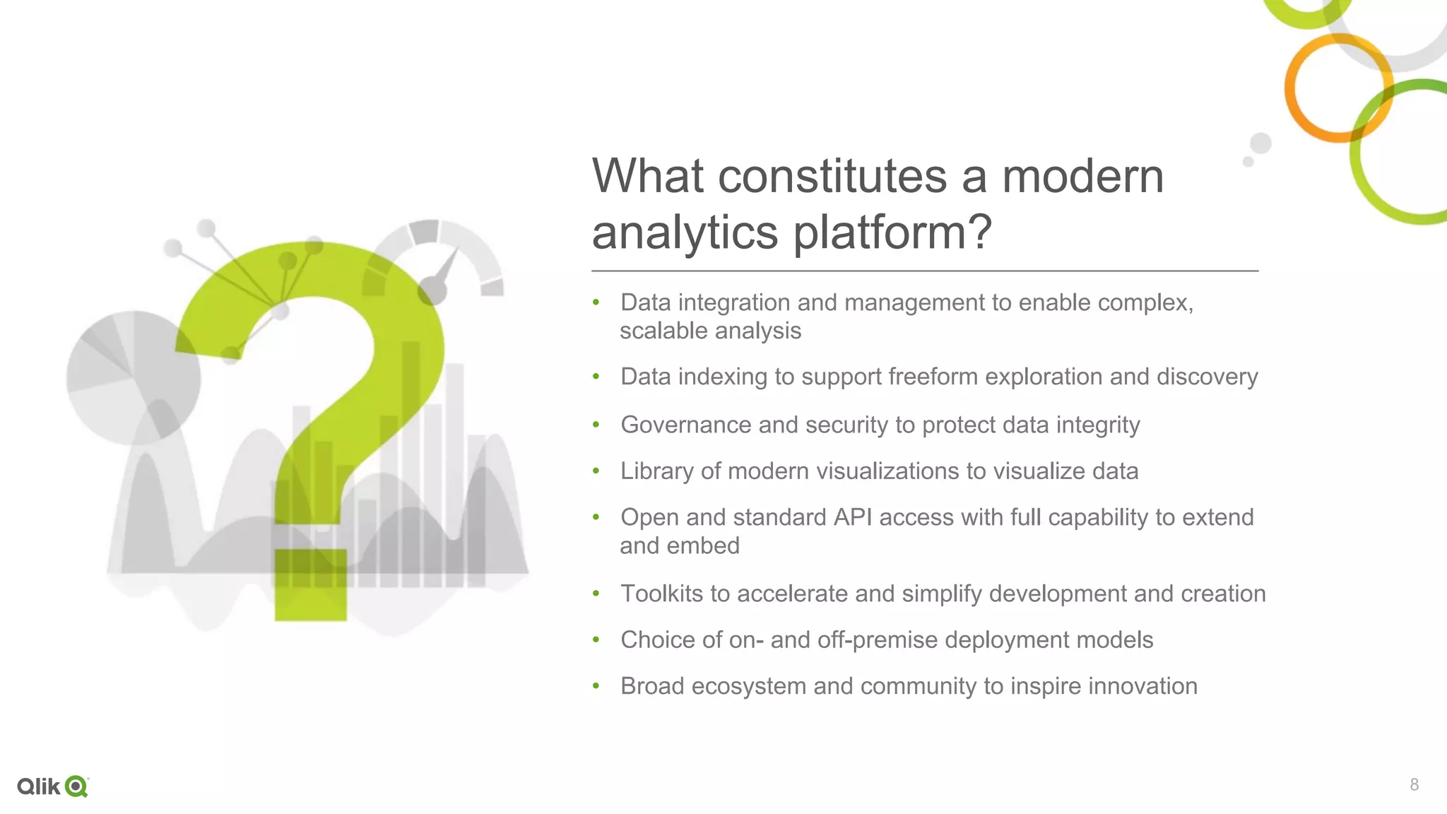 8
What constitutes a modern
analytics platform?
•  Data integration and management to enable complex,
scalable analysis
•  Data indexing to support freeform exploration and discovery
•  Governance and security to protect data integrity
•  Library of modern visualizations to visualize data
•  Open and standard API access with full capability to extend
and embed
•  Toolkits to accelerate and simplify development and creation
•  Choice of on- and off-premise deployment models
•  Broad ecosystem and community to inspire innovation
 