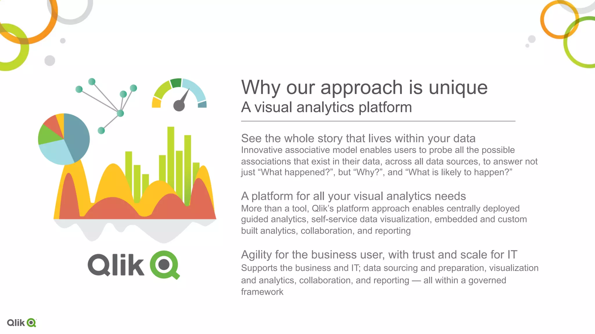 See the whole story that lives within your data
Innovative associative model enables users to probe all the possible
associations that exist in their data, across all data sources, to answer not
just “What happened?”, but “Why?”, and “What is likely to happen?”
A platform for all your visual analytics needs
More than a tool, Qlik’s platform approach enables centrally deployed
guided analytics, self-service data visualization, embedded and custom
built analytics, collaboration, and reporting
Agility for the business user, with trust and scale for IT
Supports the business and IT; data sourcing and preparation, visualization
and analytics, collaboration, and reporting — all within a governed
framework
Why our approach is unique
A visual analytics platform
 