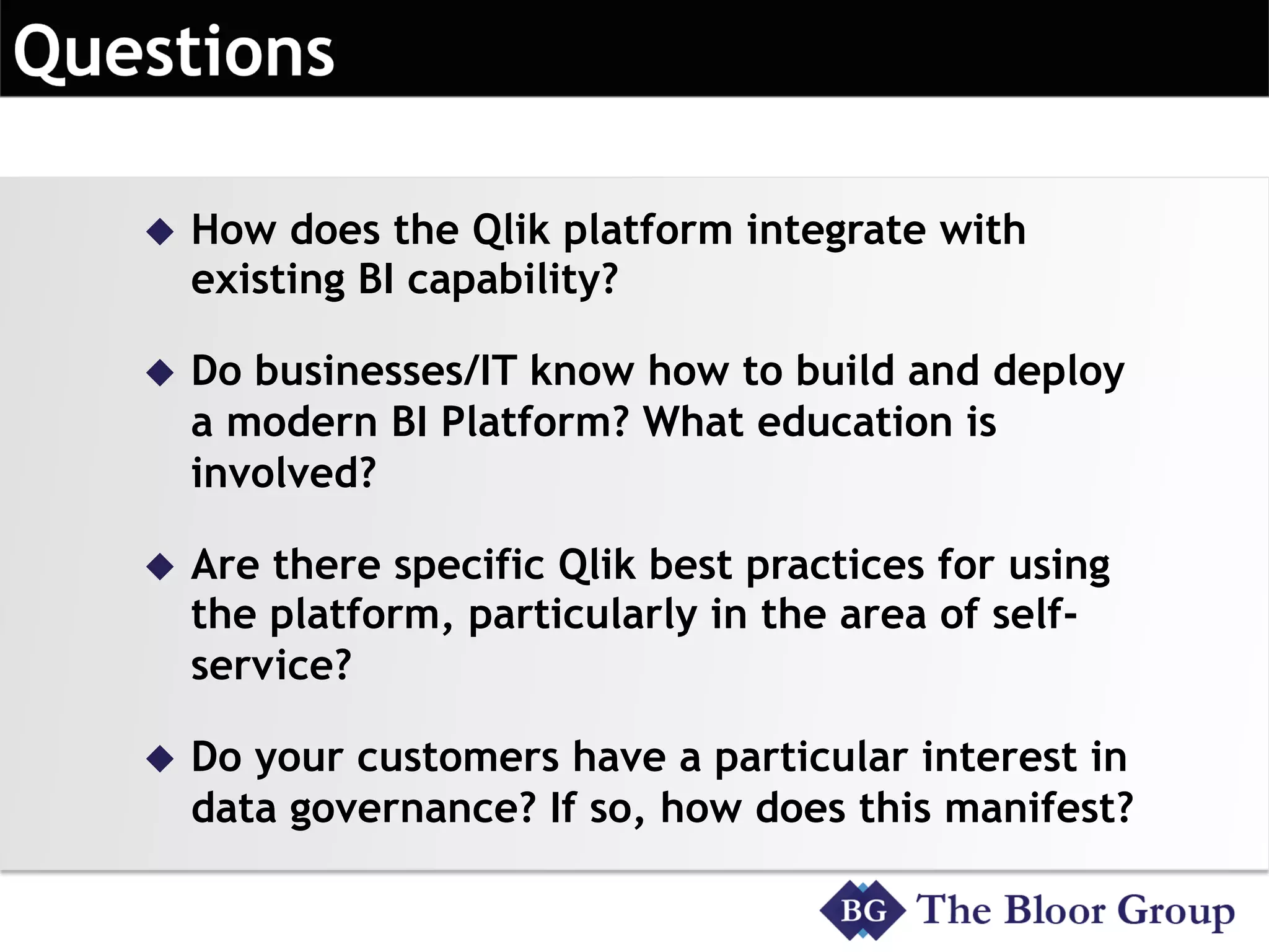 u  How does the Qlik platform integrate with
existing BI capability?
u  Do businesses/IT know how to build and deploy
a modern BI Platform? What education is
involved?
u  Are there specific Qlik best practices for using
the platform, particularly in the area of self-
service?
u  Do your customers have a particular interest in
data governance? If so, how does this manifest?
 