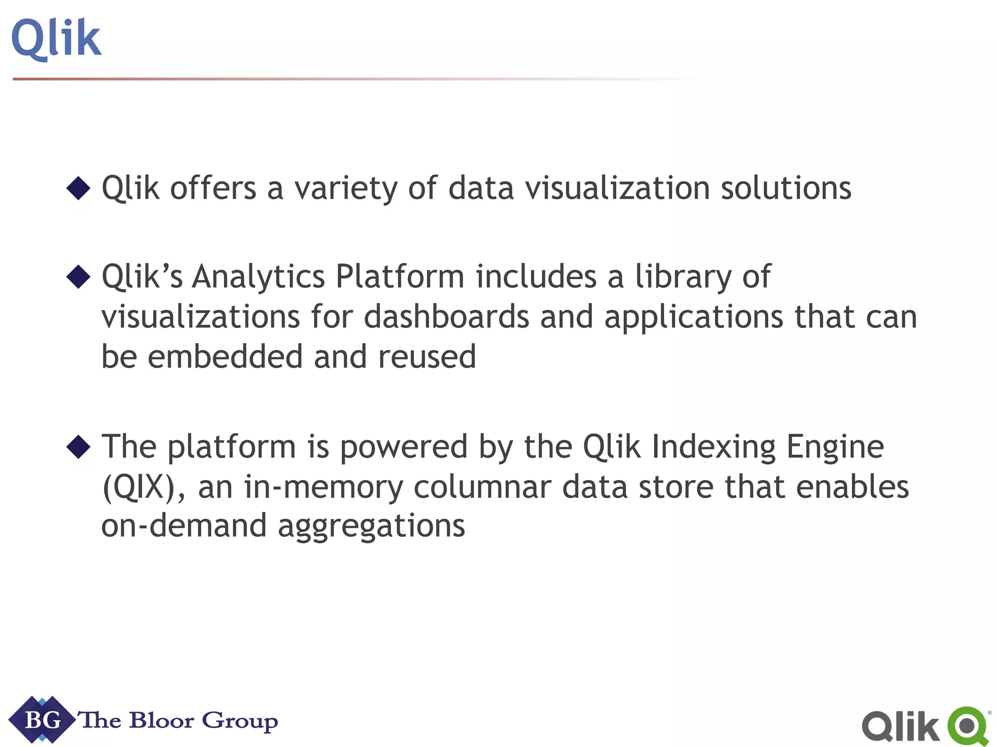 Qlik
u Qlik offers a variety of data visualization solutions
u Qlik’s Analytics Platform includes a library of
visualizations for dashboards and applications that can
be embedded and reused
u The platform is powered by the Qlik Indexing Engine
(QIX), an in-memory columnar data store that enables
on-demand aggregations
 