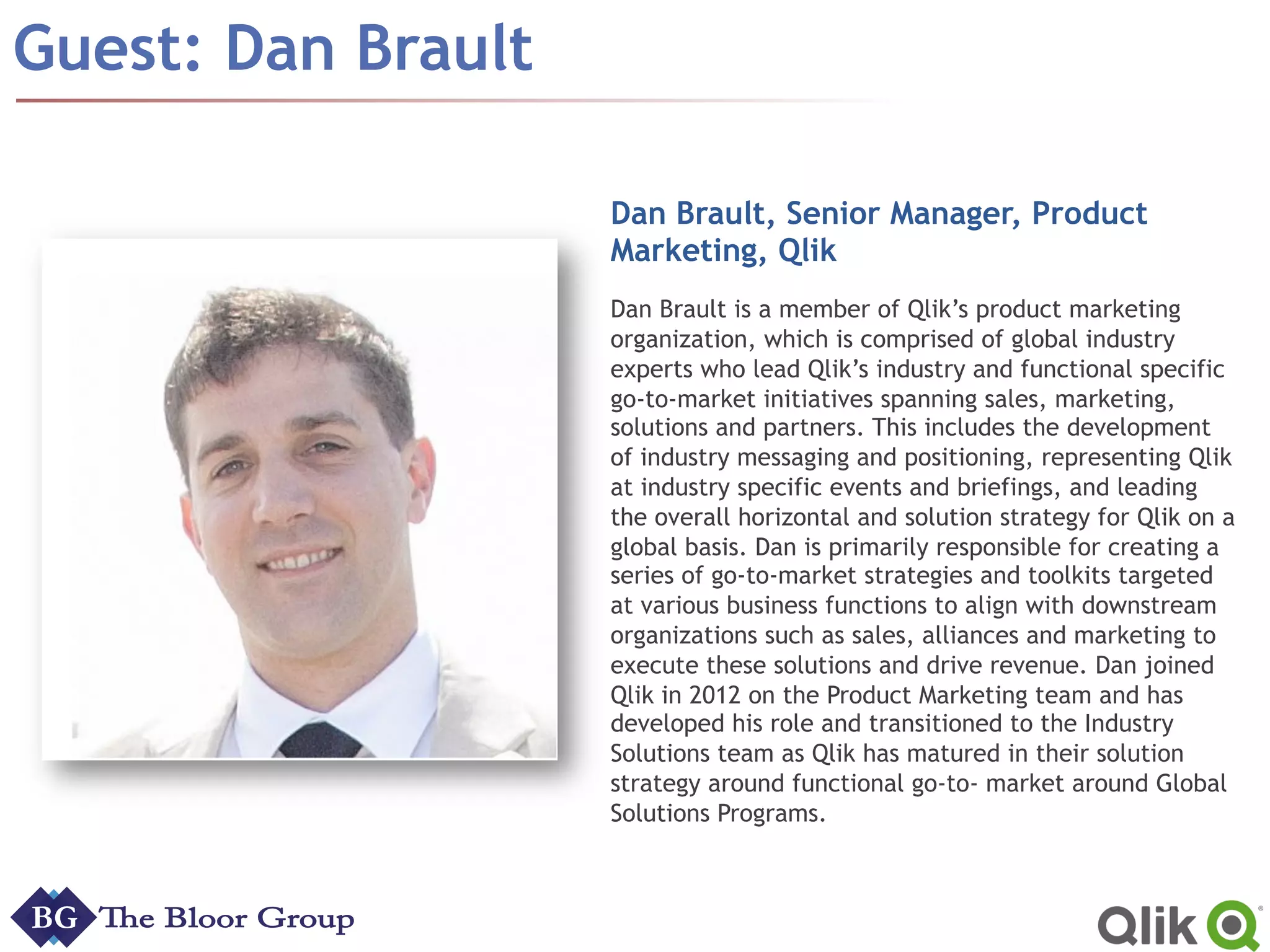 Guest: Dan Brault
Dan Brault, Senior Manager, Product
Marketing, Qlik
Dan Brault is a member of Qlik’s product marketing
organization, which is comprised of global industry
experts who lead Qlik’s industry and functional specific
go-to-market initiatives spanning sales, marketing,
solutions and partners. This includes the development
of industry messaging and positioning, representing Qlik
at industry specific events and briefings, and leading
the overall horizontal and solution strategy for Qlik on a
global basis. Dan is primarily responsible for creating a
series of go-to-market strategies and toolkits targeted
at various business functions to align with downstream
organizations such as sales, alliances and marketing to
execute these solutions and drive revenue. Dan joined
Qlik in 2012 on the Product Marketing team and has
developed his role and transitioned to the Industry
Solutions team as Qlik has matured in their solution
strategy around functional go-to- market around Global
Solutions Programs.
 