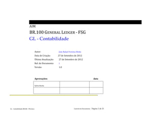                                        	
  
                                                      AIM	
  
                                                      BR.100	
  GENERAL	
  LEDGER	
  -­‐	
  FSG	
  
                                                      GL - Contabilidade	
  
	
  
                                                                     	
  
                                                                     Autor:	
                                	
               João Rafael Ferreira Motta	
  

                                                                     Data	
  de	
  Criação:	
   	
  	
  	
  	
  	
  	
  	
  	
  	
  	
  	
  	
  27	
  de	
  Setembro	
  de	
  2012	
  
                                                                     Última	
  Atualização:	
                                 27	
  de	
  Setembro	
  de	
  2012	
  
                                                                     Ref.	
  do	
  Documento:	
                               1	
  

                                                                     Versão:	
                               	
               1.0	
  
                                                                     	
  
                                                                     	
  
                                                                     Aprovações:	
                           	
               	
              	
              	
                    	
                	
                 data	
  

                                                                     Sylvio	
  Rocha	
                                                	
                                                                         	
  

                                                                     	
                                                               	
                                                                         	
  
	
  




GL	
  -­‐	
  Contabilidade	
  BR100	
  -­‐	
  FSG.docx	
  	
  	
  	
  	
                                                                                             Controle	
  de	
  Documentos	
  	
  	
  	
  Página 1 de                       21	
     	
  	
  
                                                                                                                                                                     GL	
  -­‐	
  Contabilidade	
  BR100	
  -­‐	
  FSG.docx	
  	
  	
  	
  	
  
                                                                       	
                                                                                                                                                                   	
  
 