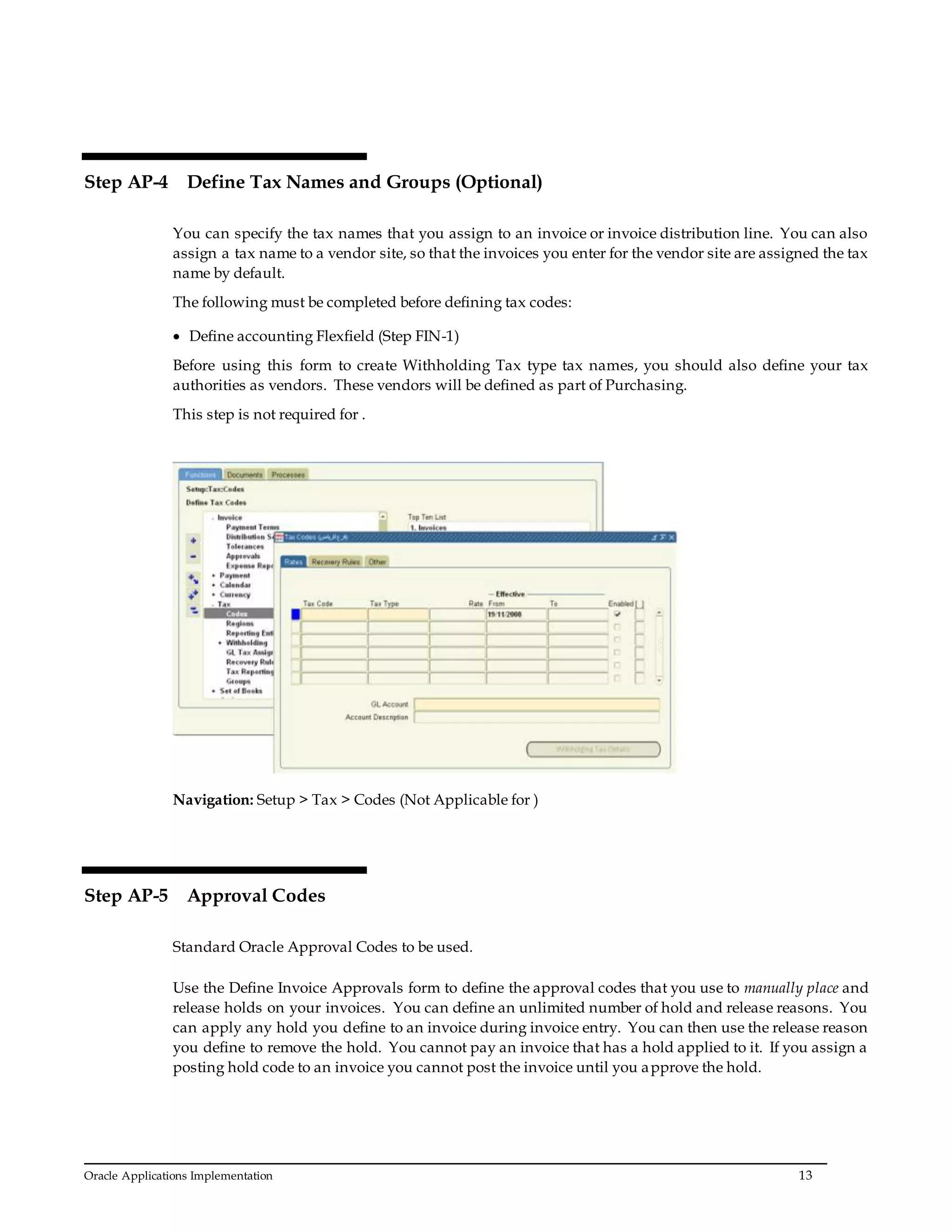 Oracle Applications Implementation 13
Step AP-4 Define Tax Names and Groups (Optional)
You can specify the tax names that you assign to an invoice or invoice distribution line. You can also
assign a tax name to a vendor site, so that the invoices you enter for the vendor site are assigned the tax
name by default.
The following must be completed before defining tax codes:
 Define accounting Flexfield (Step FIN-1)
Before using this form to create Withholding Tax type tax names, you should also define your tax
authorities as vendors. These vendors will be defined as part of Purchasing.
This step is not required for .
Navigation: Setup > Tax > Codes (Not Applicable for )
Step AP-5 Approval Codes
Standard Oracle Approval Codes to be used.
Use the Define Invoice Approvals form to define the approval codes that you use to manually place and
release holds on your invoices. You can define an unlimited number of hold and release reasons. You
can apply any hold you define to an invoice during invoice entry. You can then use the release reason
you define to remove the hold. You cannot pay an invoice that has a hold applied to it. If you assign a
posting hold code to an invoice you cannot post the invoice until you approve the hold.
 