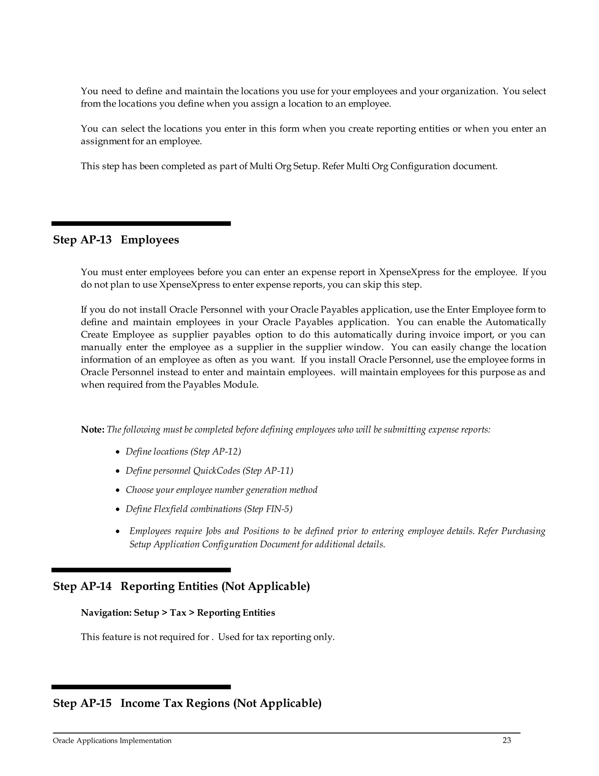 Oracle Applications Implementation 23
You need to define and maintain the locations you use for your employees and your organization. You select
from the locations you define when you assign a location to an employee.
You can select the locations you enter in this form when you create reporting entities or when you enter an
assignment for an employee.
This step has been completed as part of Multi Org Setup. Refer Multi Org Configuration document.
Step AP-13 Employees
You must enter employees before you can enter an expense report in XpenseXpress for the employee. If you
do not plan to use XpenseXpress to enter expense reports, you can skip this step.
If you do not install Oracle Personnel with your Oracle Payables application, use the Enter Employee form to
define and maintain employees in your Oracle Payables application. You can enable the Automatically
Create Employee as supplier payables option to do this automatically during invoice import, or you can
manually enter the employee as a supplier in the supplier window. You can easily change the location
information of an employee as often as you want. If you install Oracle Personnel, use the employee forms in
Oracle Personnel instead to enter and maintain employees. will maintain employees for this purpose as and
when required from the Payables Module.
Note: The following must be completed before defining employees who will be submitting expense reports:
 Define locations (Step AP-12)
 Define personnel QuickCodes (Step AP-11)
 Choose your employee number generation method
 Define Flexfield combinations (Step FIN-5)
 Employees require Jobs and Positions to be defined prior to entering employee details. Refer Purchasing
Setup Application Configuration Document for additional details.
Step AP-14 Reporting Entities (Not Applicable)
Navigation: Setup > Tax > Reporting Entities
This feature is not required for . Used for tax reporting only.
Step AP-15 Income Tax Regions (Not Applicable)
 