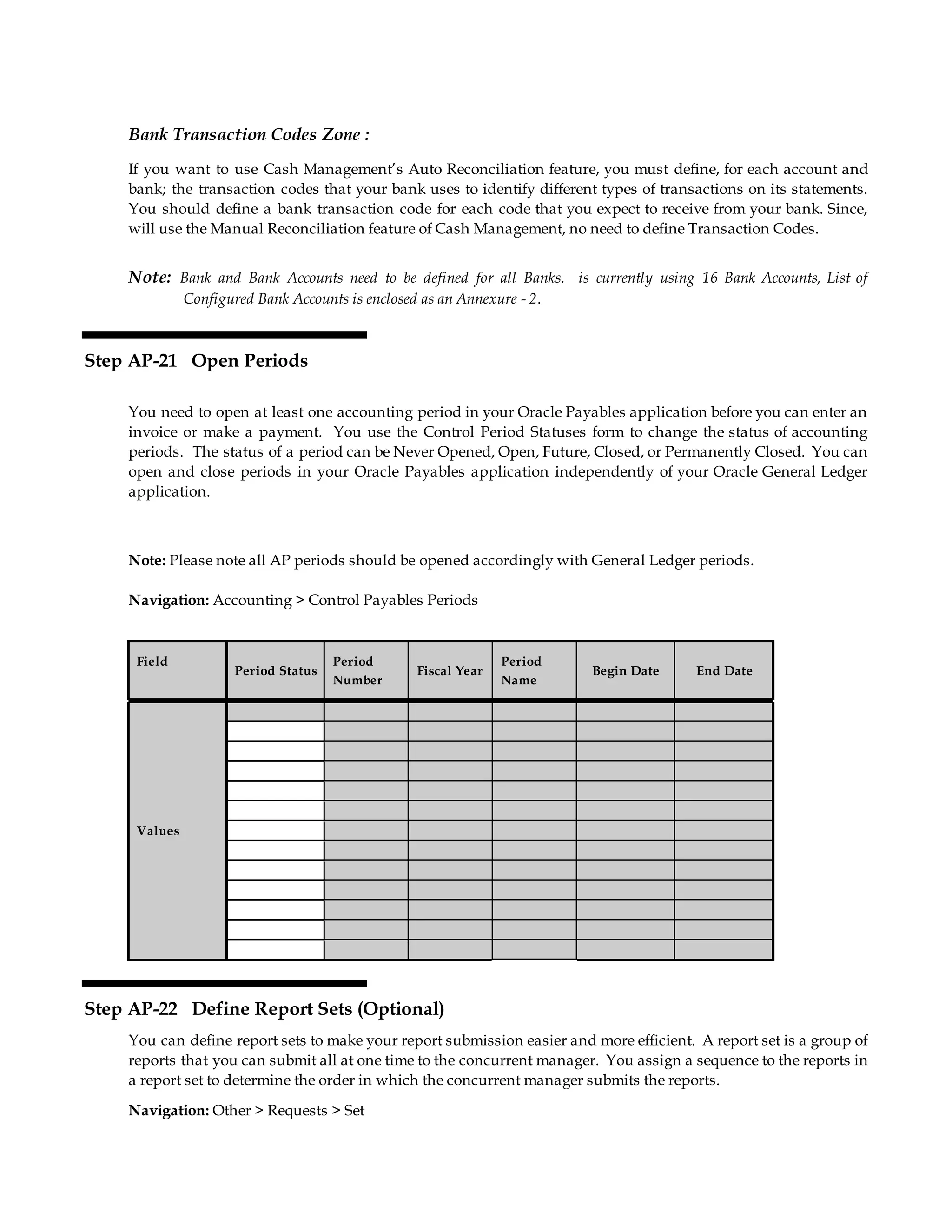 Bank Transaction Codes Zone :
If you want to use Cash Management’s Auto Reconciliation feature, you must define, for each account and
bank; the transaction codes that your bank uses to identify different types of transactions on its statements.
You should define a bank transaction code for each code that you expect to receive from your bank. Since,
will use the Manual Reconciliation feature of Cash Management, no need to define Transaction Codes.
Note: Bank and Bank Accounts need to be defined for all Banks. is currently using 16 Bank Accounts, List of
Configured Bank Accounts is enclosed as an Annexure - 2.
Step AP-21 Open Periods
You need to open at least one accounting period in your Oracle Payables application before you can enter an
invoice or make a payment. You use the Control Period Statuses form to change the status of accounting
periods. The status of a period can be Never Opened, Open, Future, Closed, or Permanently Closed. You can
open and close periods in your Oracle Payables application independently of your Oracle General Ledger
application.
Note: Please note all AP periods should be opened accordingly with General Ledger periods.
Navigation: Accounting > Control Payables Periods
Field
Period Status
Period
Number
Fiscal Year
Period
Name
Begin Date End Date
Values
Step AP-22 Define Report Sets (Optional)
You can define report sets to make your report submission easier and more efficient. A report set is a group of
reports that you can submit all at one time to the concurrent manager. You assign a sequence to the reports in
a report set to determine the order in which the concurrent manager submits the reports.
Navigation: Other > Requests > Set
 