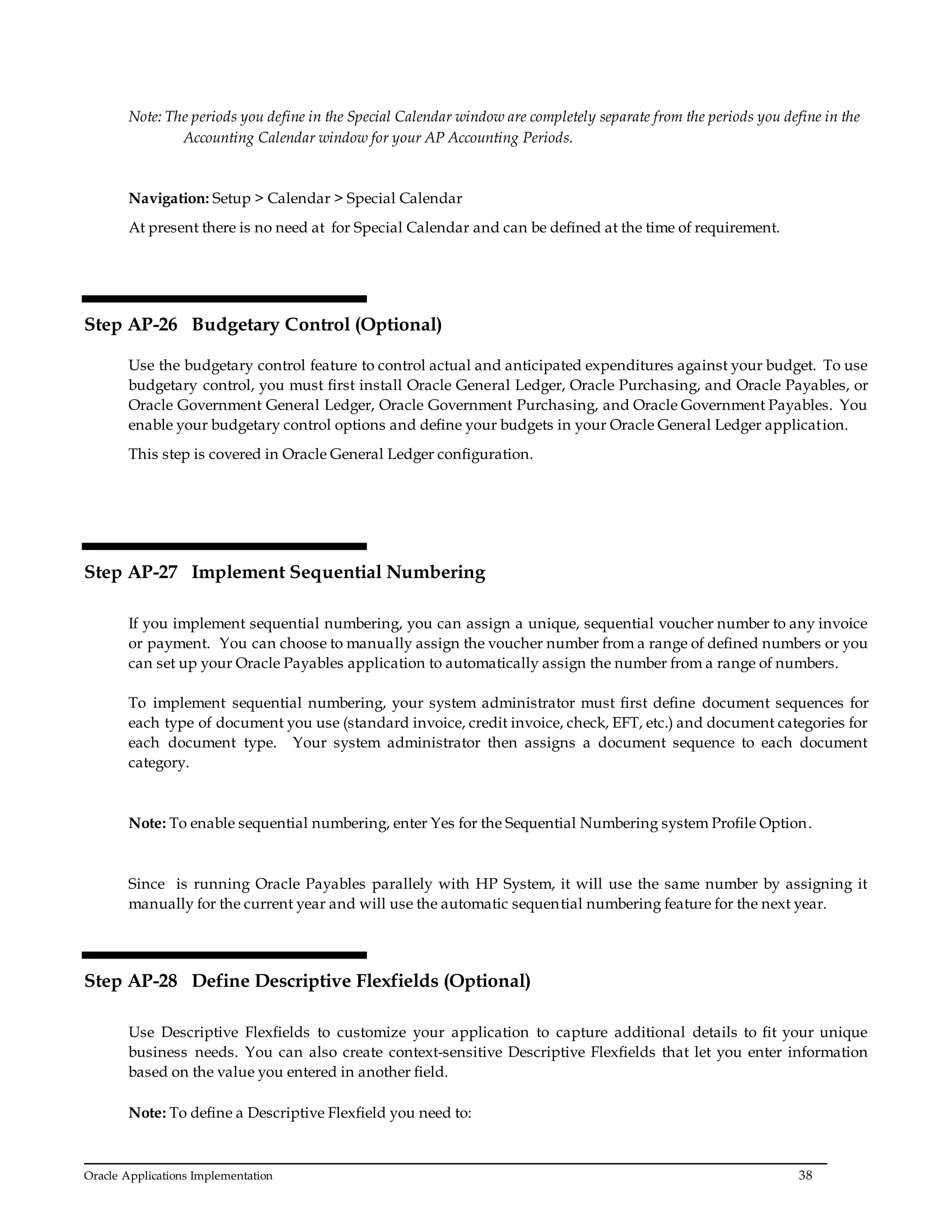 Oracle Applications Implementation 38
Note: The periods you define in the Special Calendar window are completely separate from the periods you define in the
Accounting Calendar window for your AP Accounting Periods.
Navigation: Setup > Calendar > Special Calendar
At present there is no need at for Special Calendar and can be defined at the time of requirement.
Step AP-26 Budgetary Control (Optional)
Use the budgetary control feature to control actual and anticipated expenditures against your budget. To use
budgetary control, you must first install Oracle General Ledger, Oracle Purchasing, and Oracle Payables, or
Oracle Government General Ledger, Oracle Government Purchasing, and Oracle Government Payables. You
enable your budgetary control options and define your budgets in your Oracle General Ledger application.
This step is covered in Oracle General Ledger configuration.
Step AP-27 Implement Sequential Numbering
If you implement sequential numbering, you can assign a unique, sequential voucher number to any invoice
or payment. You can choose to manually assign the voucher number from a range of defined numbers or you
can set up your Oracle Payables application to automatically assign the number from a range of numbers.
To implement sequential numbering, your system administrator must first define document sequences for
each type of document you use (standard invoice, credit invoice, check, EFT, etc.) and document categories for
each document type. Your system administrator then assigns a document sequence to each document
category.
Note: To enable sequential numbering, enter Yes for the Sequential Numbering system Profile Option.
Since is running Oracle Payables parallely with HP System, it will use the same number by assigning it
manually for the current year and will use the automatic sequential numbering feature for the next year.
Step AP-28 Define Descriptive Flexfields (Optional)
Use Descriptive Flexfields to customize your application to capture additional details to fit your unique
business needs. You can also create context-sensitive Descriptive Flexfields that let you enter information
based on the value you entered in another field.
Note: To define a Descriptive Flexfield you need to:
 