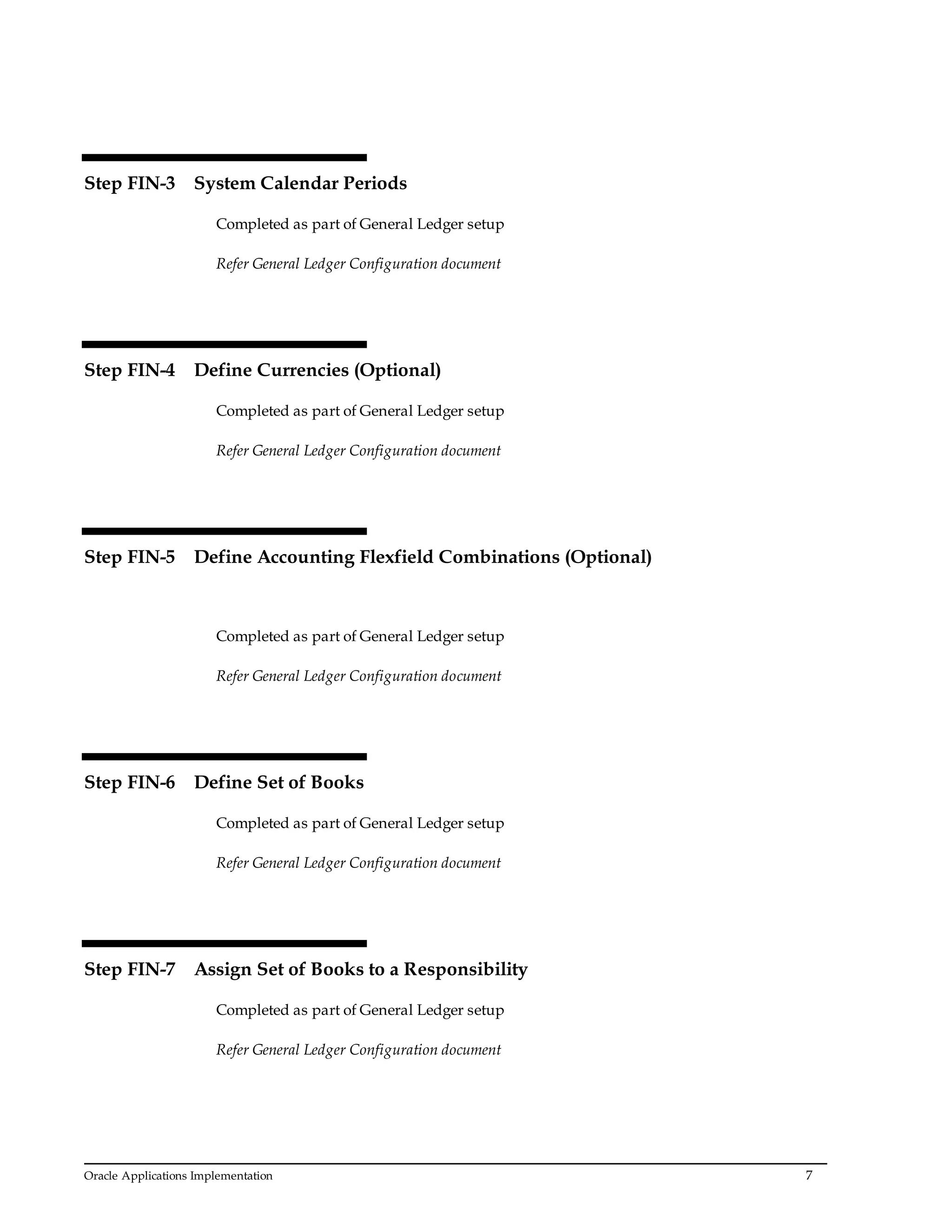 Oracle Applications Implementation 7
Step FIN-3 System Calendar Periods
Completed as part of General Ledger setup
Refer General Ledger Configuration document
Step FIN-4 Define Currencies (Optional)
Completed as part of General Ledger setup
Refer General Ledger Configuration document
Step FIN-5 Define Accounting Flexfield Combinations (Optional)
Completed as part of General Ledger setup
Refer General Ledger Configuration document
Step FIN-6 Define Set of Books
Completed as part of General Ledger setup
Refer General Ledger Configuration document
Step FIN-7 Assign Set of Books to a Responsibility
Completed as part of General Ledger setup
Refer General Ledger Configuration document
 