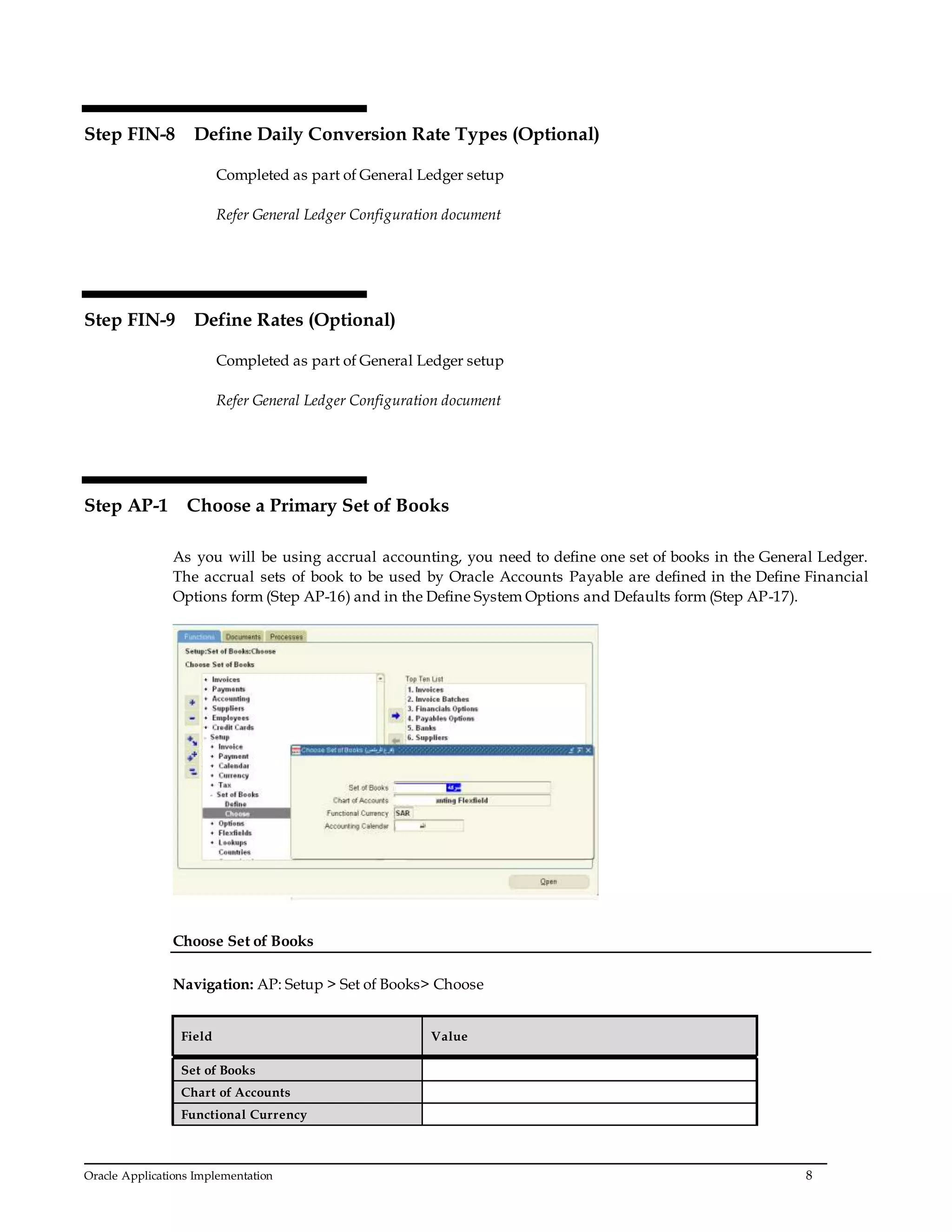Oracle Applications Implementation 8
Step FIN-8 Define Daily Conversion Rate Types (Optional)
Completed as part of General Ledger setup
Refer General Ledger Configuration document
Step FIN-9 Define Rates (Optional)
Completed as part of General Ledger setup
Refer General Ledger Configuration document
Step AP-1 Choose a Primary Set of Books
As you will be using accrual accounting, you need to define one set of books in the General Ledger.
The accrual sets of book to be used by Oracle Accounts Payable are defined in the Define Financial
Options form (Step AP-16) and in the Define System Options and Defaults form (Step AP-17).
Choose Set of Books
Navigation: AP: Setup > Set of Books> Choose
Field Value
Set of Books
Chart of Accounts
Functional Currency
 