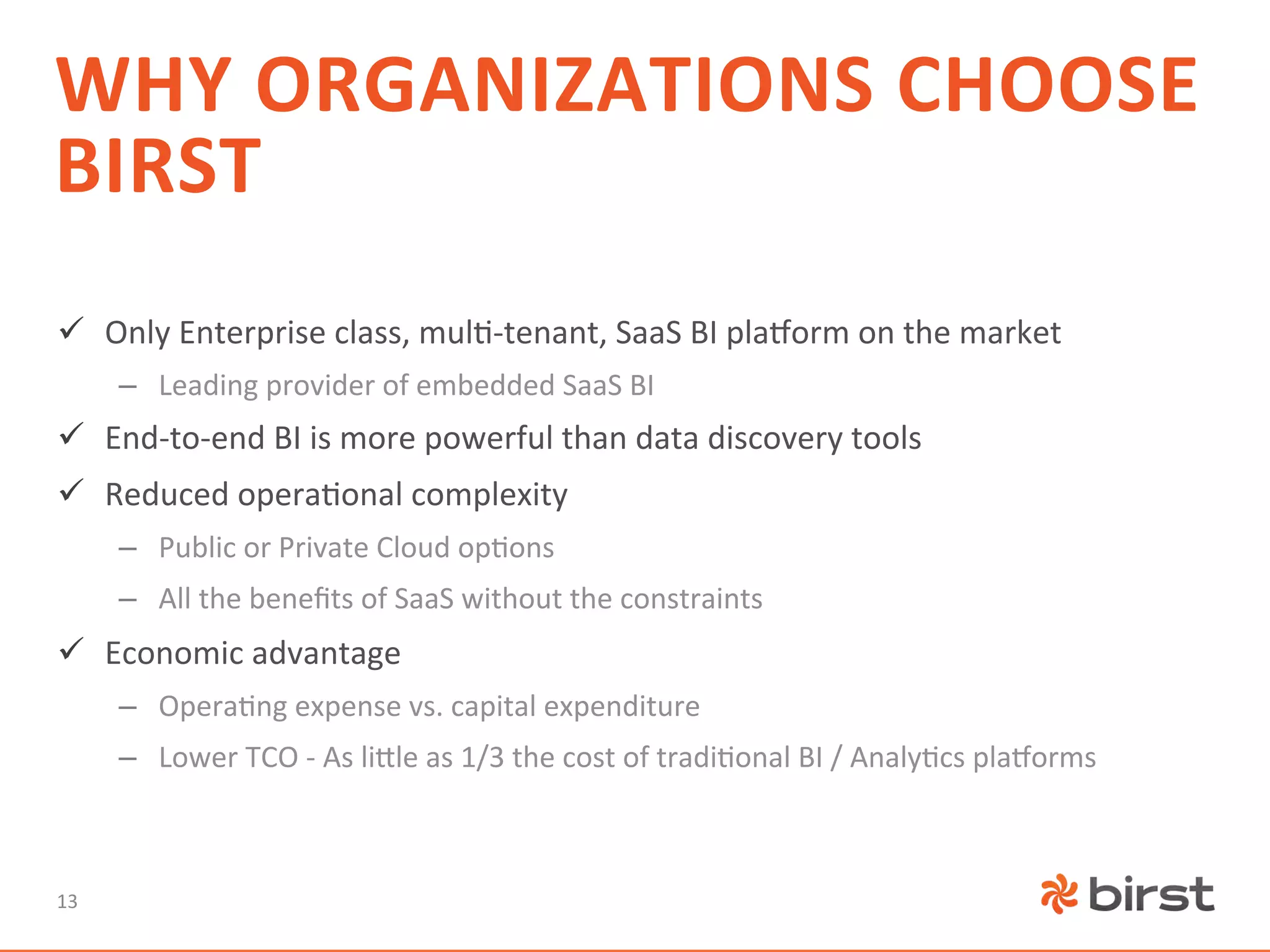 WHY	
  ORGANIZATIONS	
  CHOOSE	
  
BIRST	
  
ü  Only	
  Enterprise	
  class,	
  mul=-­‐tenant,	
  SaaS	
  BI	
  plaTorm	
  on	
  the	
  market	
  
         –  Leading	
  provider	
  of	
  embedded	
  SaaS	
  BI	
  
ü  End-­‐to-­‐end	
  BI	
  is	
  more	
  powerful	
  than	
  data	
  discovery	
  tools	
  
ü  Reduced	
  opera=onal	
  complexity	
  
         –  Public	
  or	
  Private	
  Cloud	
  op=ons	
  
         –  All	
  the	
  beneﬁts	
  of	
  SaaS	
  without	
  the	
  constraints	
  
ü  Economic	
  advantage	
  
         –  Opera=ng	
  expense	
  vs.	
  capital	
  expenditure	
  
         –  Lower	
  TCO	
  -­‐	
  As	
  li^le	
  as	
  1/3	
  the	
  cost	
  of	
  tradi=onal	
  BI	
  /	
  Analy=cs	
  plaTorms	
  



13	
  
 