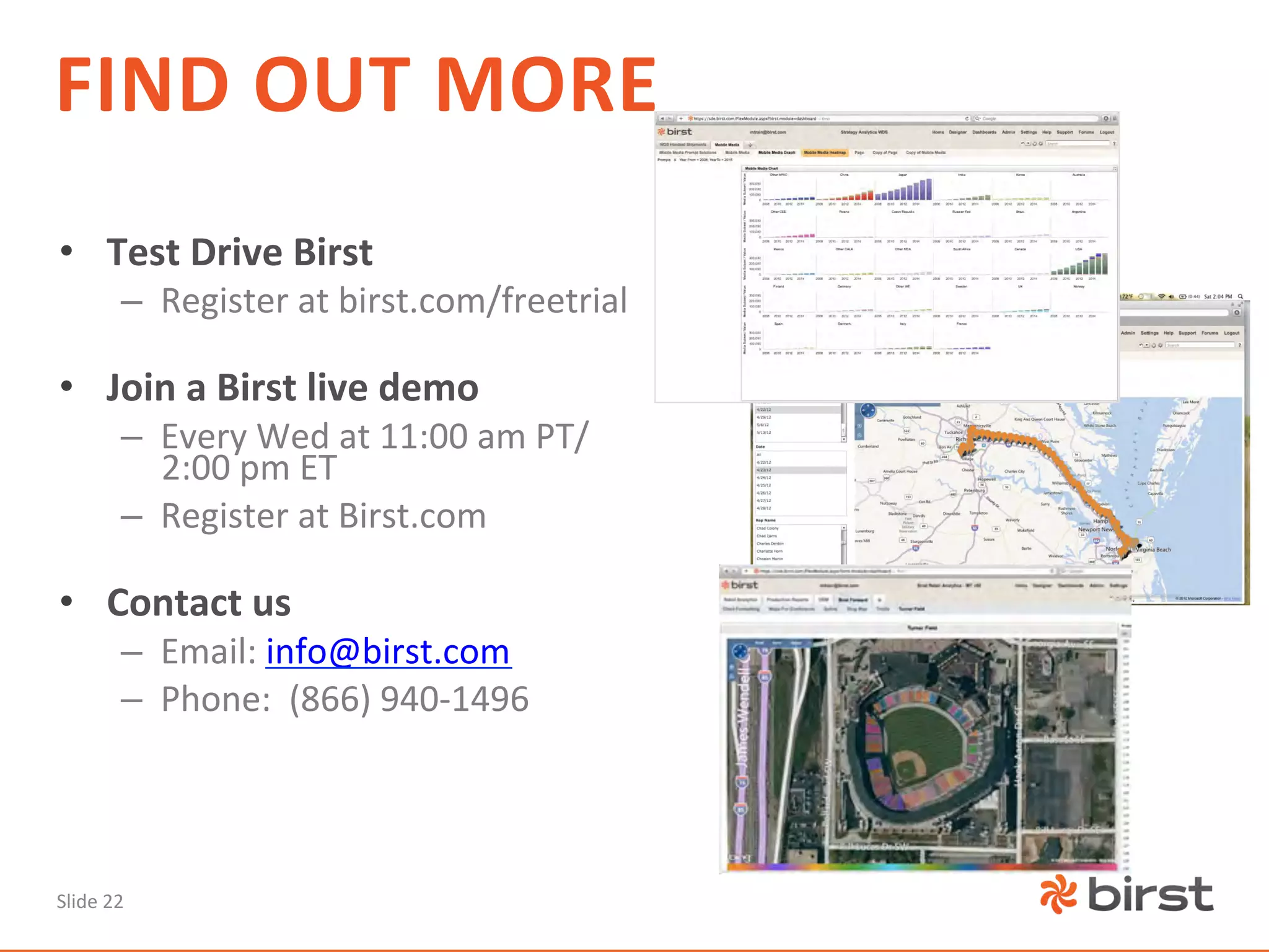 FIND	
  OUT	
  MORE	
  
•  Test	
  Drive	
  Birst	
  
             –  Register	
  at	
  birst.com/freetrial	
  

•  Join	
  a	
  Birst	
  live	
  demo	
  	
  
             –  Every	
  Wed	
  at	
  11:00	
  am	
  PT/
                2:00	
  pm	
  ET	
  
             –  Register	
  at	
  Birst.com	
  

•  Contact	
  us	
  
             –  Email:	
  info@birst.com	
  
             –  Phone:	
  	
  (866)	
  940-­‐1496	
  




Slide	
  22	
  
 