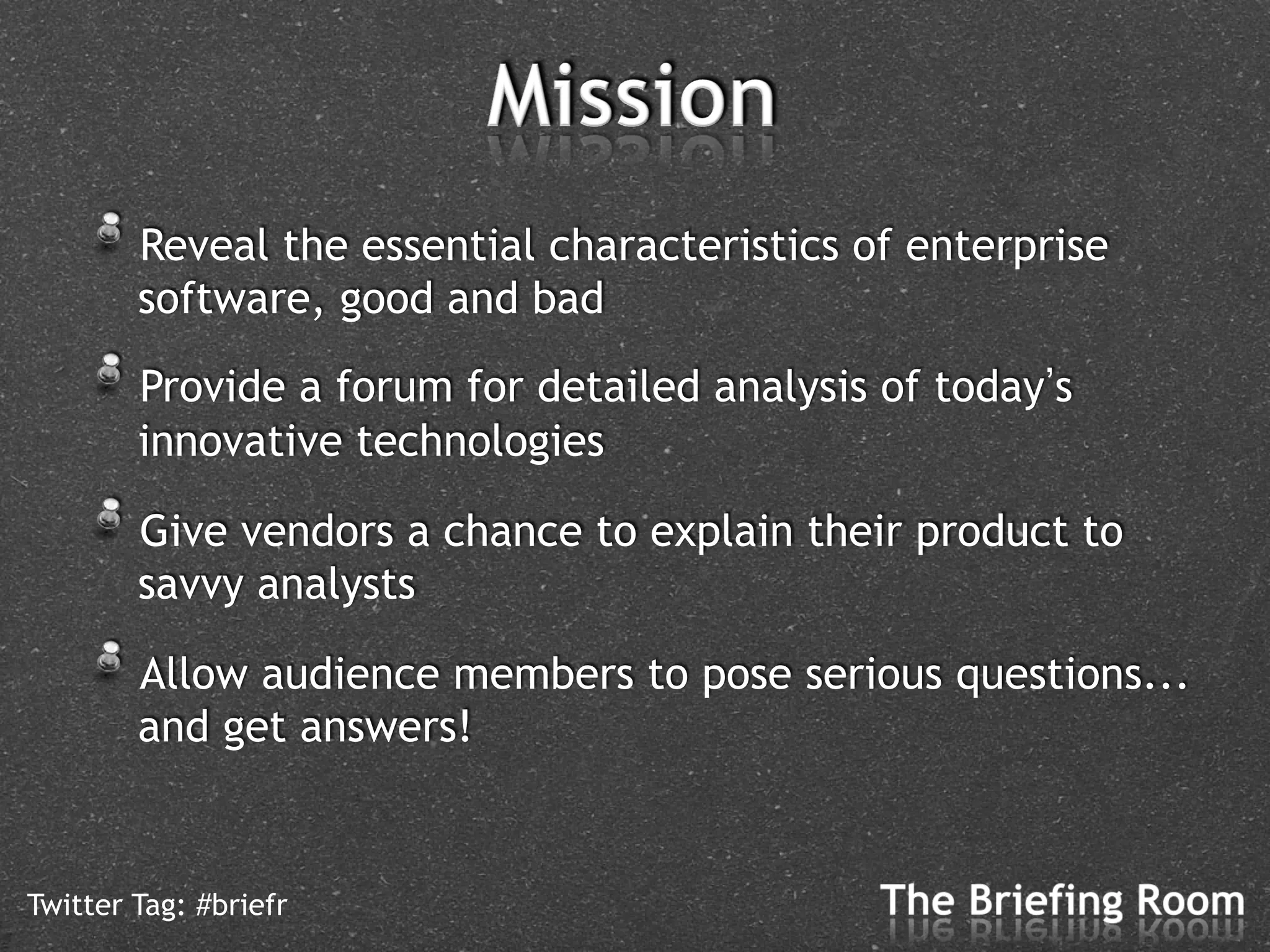 !   Reveal the essential characteristics of enterprise
        software, good and bad

    !   Provide a forum for detailed analysis of today s
        innovative technologies

    !   Give vendors a chance to explain their product to
        savvy analysts

    !   Allow audience members to pose serious questions...
        and get answers!


Twitter Tag: #briefr
 