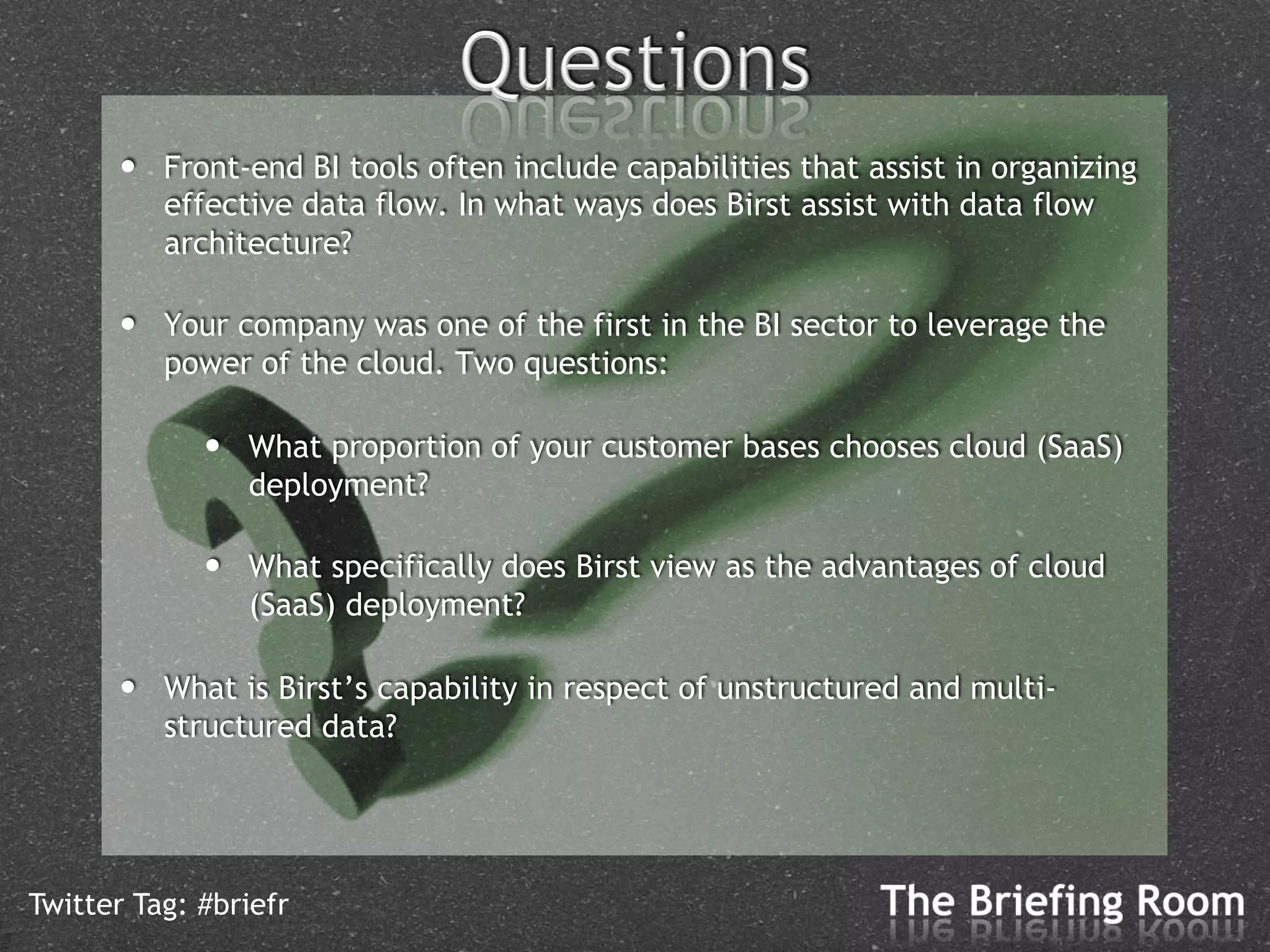 •    Front-end BI tools often include capabilities that assist in organizing
           effective data flow. In what ways does Birst assist with data flow
           architecture?

      •    Your company was one of the first in the BI sector to leverage the
           power of the cloud. Two questions:

             •    What proportion of your customer bases chooses cloud (SaaS)
                  deployment?

             •    What specifically does Birst view as the advantages of cloud
                  (SaaS) deployment?

      •    What is Birst’s capability in respect of unstructured and multi-
           structured data?




Twitter Tag: #briefr
 